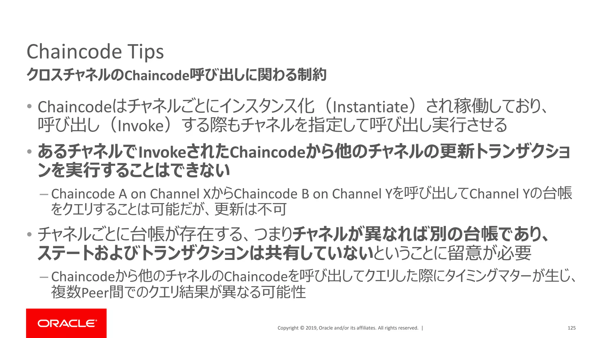 Copyright © 2019, Oracle and/or its affiliates. All rights reserved. |
Chaincode Tips
• Chaincodeはチャネルごとにインスタンス化（Instantiate）され稼働しており、
呼び出し（Invoke）する際もチャネルを指定して呼び出し実行させる
• あるチャネルでInvokeされたChaincodeから他のチャネルの更新トランザクショ
ンを実行することはできない
– Chaincode A on Channel XからChaincode B on Channel Yを呼び出してChannel Yの台帳
をクエリすることは可能だが、更新は不可
• チャネルごとに台帳が存在する、つまりチャネルが異なれば別の台帳であり、
ステートおよびトランザクションは共有していないということに留意が必要
– Chaincodeから他のチャネルのChaincodeを呼び出してクエリした際にタイミングマターが生じ、
複数Peer間でのクエリ結果が異なる可能性
125
クロスチャネルのChaincode呼び出しに関わる制約
 