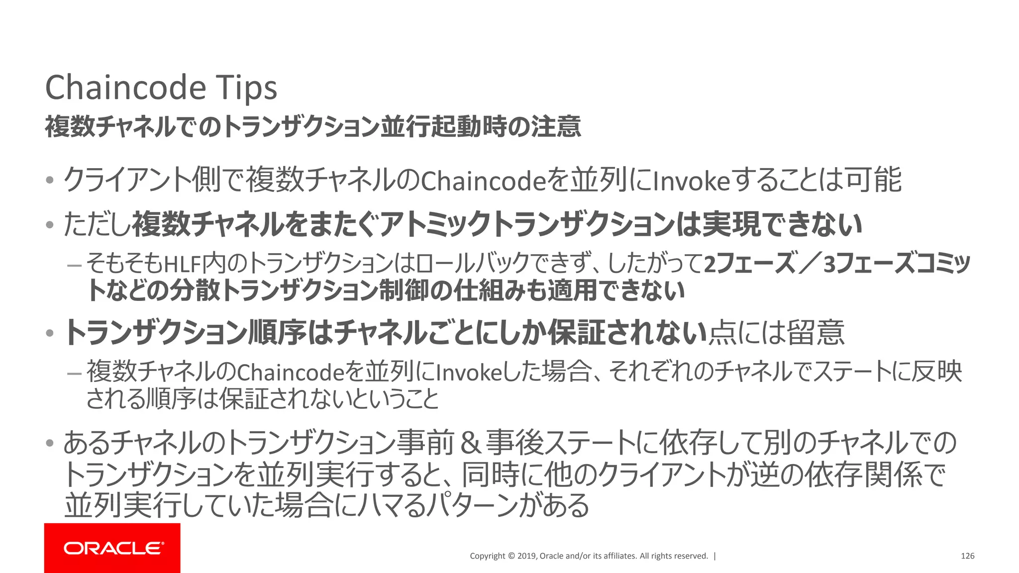 Copyright © 2019, Oracle and/or its affiliates. All rights reserved. |
Chaincode Tips
• クライアント側で複数チャネルのChaincodeを並列にInvokeすることは可能
• ただし複数チャネルをまたぐアトミックトランザクションは実現できない
– そもそもHLF内のトランザクションはロールバックできず、したがって2フェーズ／3フェーズコミッ
トなどの分散トランザクション制御の仕組みも適用できない
• トランザクション順序はチャネルごとにしか保証されない点には留意
– 複数チャネルのChaincodeを並列にInvokeした場合、それぞれのチャネルでステートに反映
される順序は保証されないということ
• あるチャネルのトランザクション事前＆事後ステートに依存して別のチャネルでの
トランザクションを並列実行すると、同時に他のクライアントが逆の依存関係で
並列実行していた場合にハマるパターンがある
126
複数チャネルでのトランザクション並行起動時の注意
 