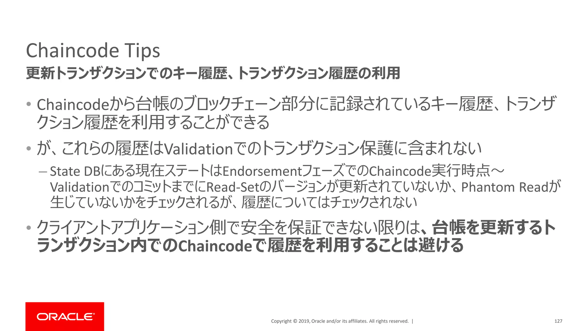 Copyright © 2019, Oracle and/or its affiliates. All rights reserved. |
Chaincode Tips
• Chaincodeから台帳のブロックチェーン部分に記録されているキー履歴、トランザ
クション履歴を利用することができる
• が、これらの履歴はValidationでのトランザクション保護に含まれない
– State DBにある現在ステートはEndorsementフェーズでのChaincode実行時点～
ValidationでのコミットまでにRead-Setのバージョンが更新されていないか、Phantom Readが
生じていないかをチェックされるが、履歴についてはチェックされない
• クライアントアプリケーション側で安全を保証できない限りは、台帳を更新するト
ランザクション内でのChaincodeで履歴を利用することは避ける
127
更新トランザクションでのキー履歴、トランザクション履歴の利用
 