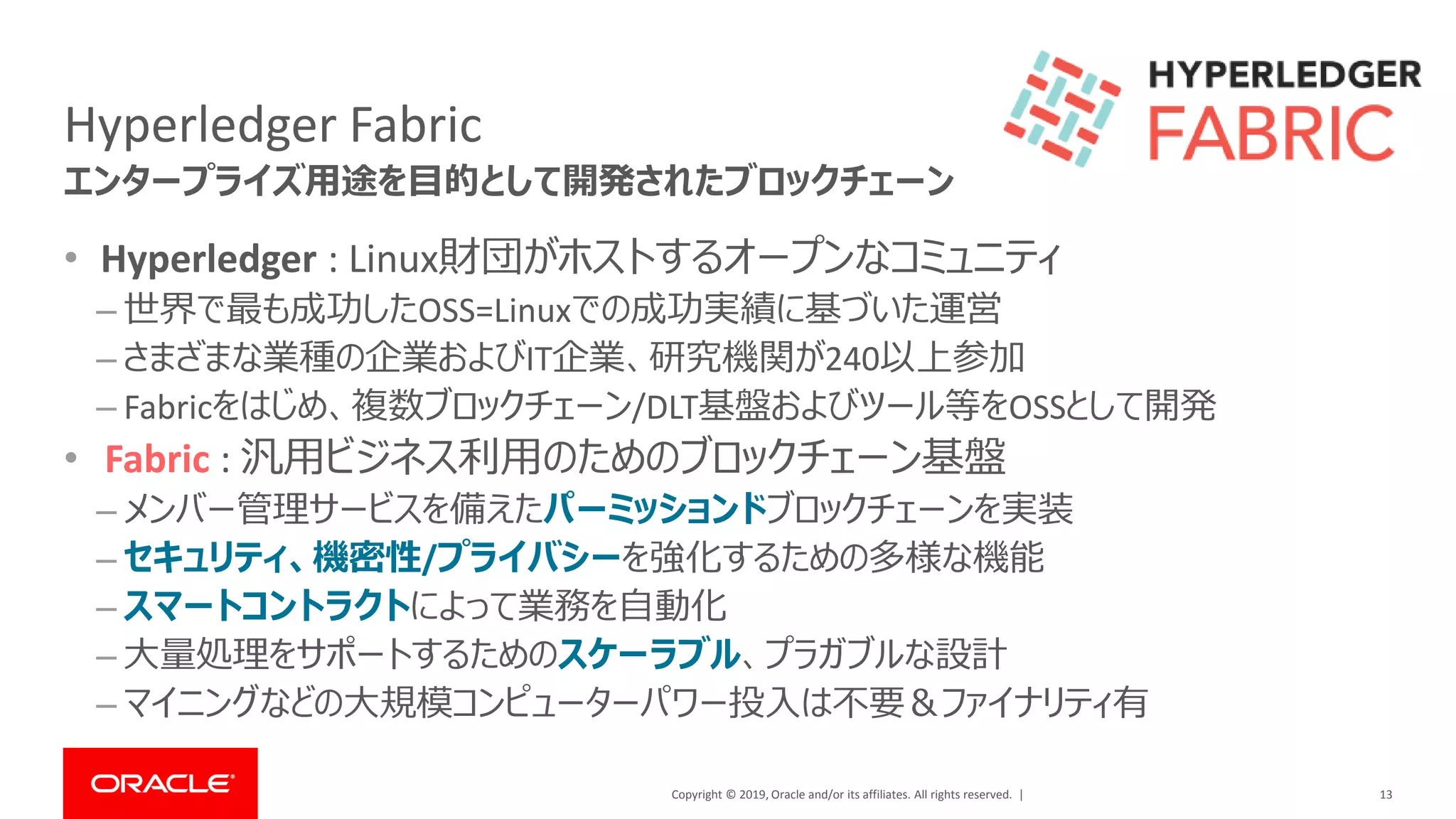 Copyright © 2019, Oracle and/or its affiliates. All rights reserved. |
Hyperledger Fabric
• Hyperledger : Linux財団がホストするオープンなコミュニティ
– 世界で最も成功したOSS=Linuxでの成功実績に基づいた運営
– さまざまな業種の企業およびIT企業、研究機関が240以上参加
– Fabricをはじめ、複数ブロックチェーン/DLT基盤およびツール等をOSSとして開発
• Fabric : 汎用ビジネス利用のためのブロックチェーン基盤
– メンバー管理サービスを備えたパーミッションドブロックチェーンを実装
– セキュリティ、機密性/プライバシーを強化するための多様な機能
– スマートコントラクトによって業務を自動化
– 大量処理をサポートするためのスケーラブル、プラガブルな設計
– マイニングなどの大規模コンピューターパワー投入は不要＆ファイナリティ有
13
エンタープライズ用途を目的として開発されたブロックチェーン
 