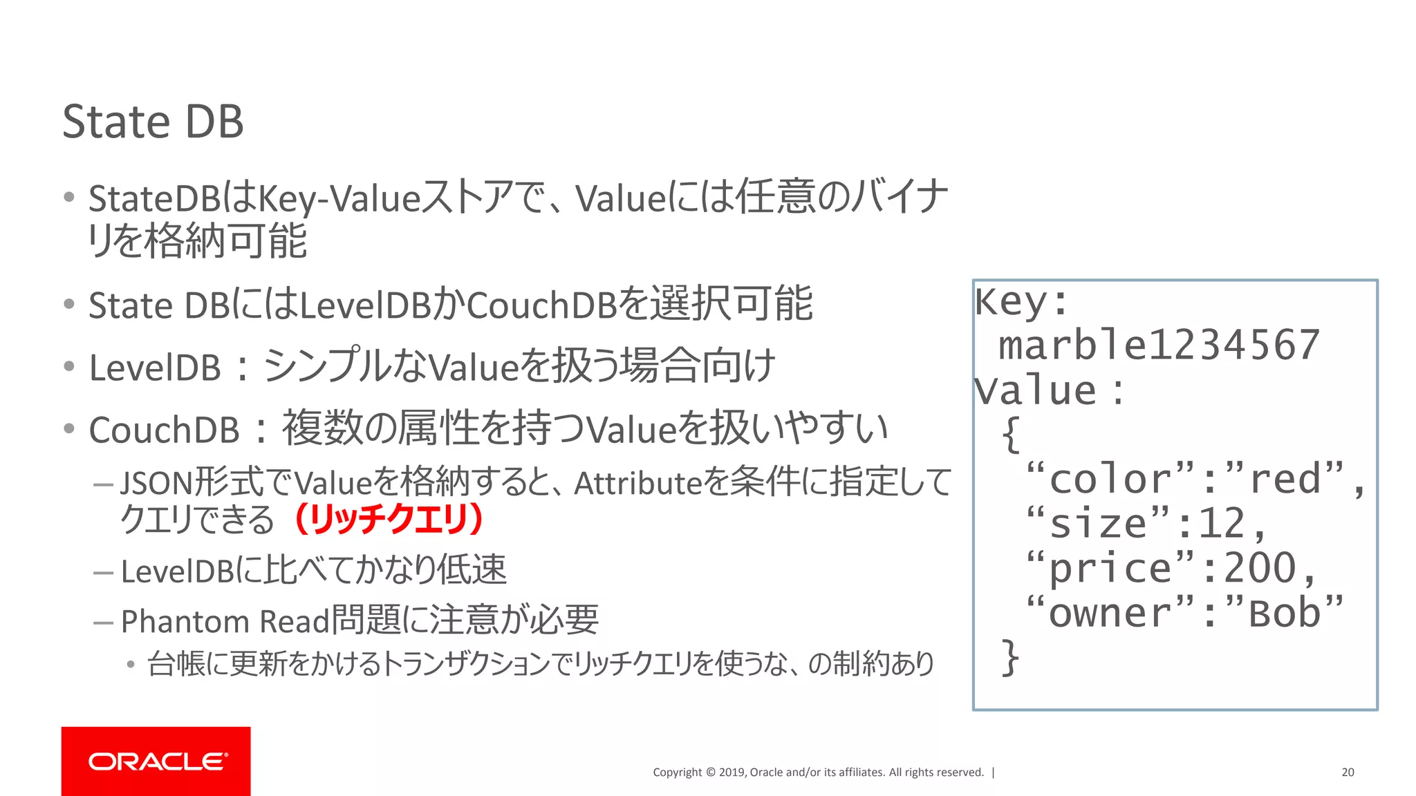 Copyright © 2019, Oracle and/or its affiliates. All rights reserved. |
State DB
• StateDBはKey-Valueストアで、Valueには任意のバイナ
リを格納可能
• State DBにはLevelDBかCouchDBを選択可能
• LevelDB：シンプルなValueを扱う場合向け
• CouchDB：複数の属性を持つValueを扱いやすい
– JSON形式でValueを格納すると、Attributeを条件に指定して
クエリできる（リッチクエリ）
– LevelDBに比べてかなり低速
– Phantom Read問題に注意が必要
• 台帳に更新をかけるトランザクションでリッチクエリを使うな、の制約あり
20
Key:
marble1234567
Value：
{
“color”:”red”,
“size”:12,
“price”:200,
“owner”:”Bob”
}
 