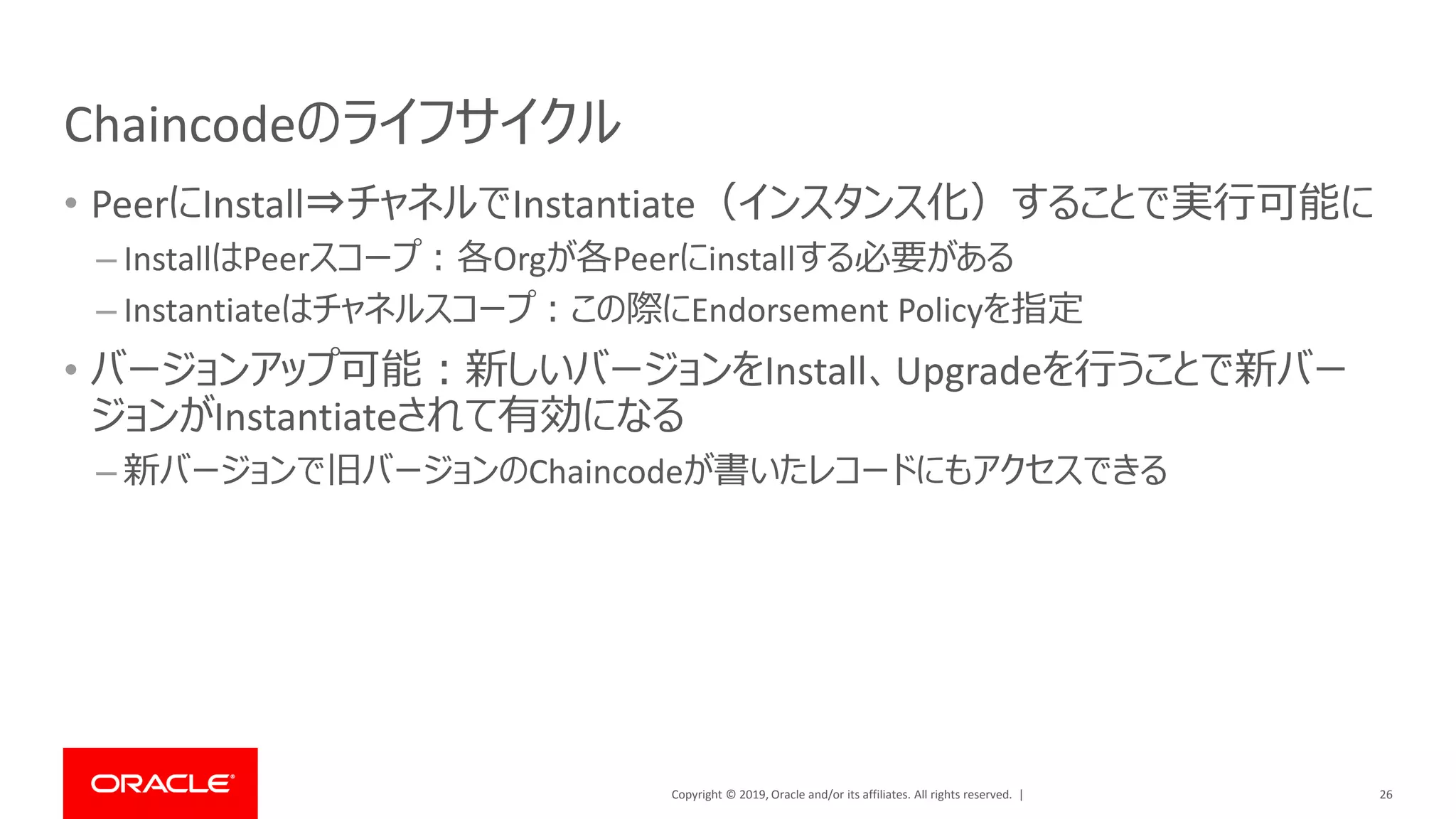 Copyright © 2019, Oracle and/or its affiliates. All rights reserved. |
Chaincodeのライフサイクル
• PeerにInstall⇒チャネルでInstantiate（インスタンス化）することで実行可能に
– InstallはPeerスコープ：各Orgが各Peerにinstallする必要がある
– Instantiateはチャネルスコープ：この際にEndorsement Policyを指定
• バージョンアップ可能：新しいバージョンをInstall、Upgradeを行うことで新バー
ジョンがInstantiateされて有効になる
– 新バージョンで旧バージョンのChaincodeが書いたレコードにもアクセスできる
26
 