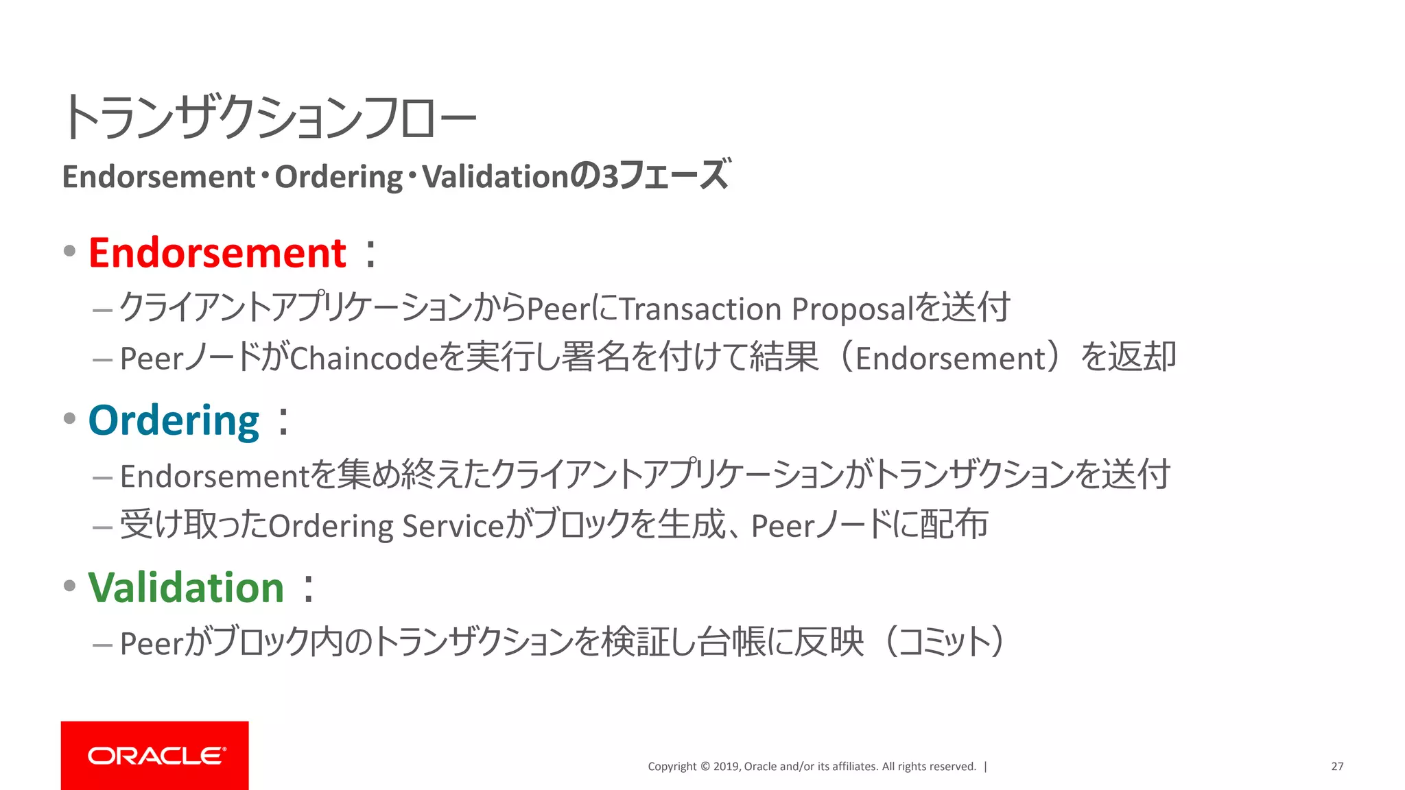Copyright © 2019, Oracle and/or its affiliates. All rights reserved. |
トランザクションフロー
• Endorsement：
– クライアントアプリケーションからPeerにTransaction Proposalを送付
– PeerノードがChaincodeを実行し署名を付けて結果（Endorsement）を返却
• Ordering：
– Endorsementを集め終えたクライアントアプリケーションがトランザクションを送付
– 受け取ったOrdering Serviceがブロックを生成、Peerノードに配布
• Validation：
– Peerがブロック内のトランザクションを検証し台帳に反映（コミット）
27
Endorsement・Ordering・Validationの3フェーズ
 