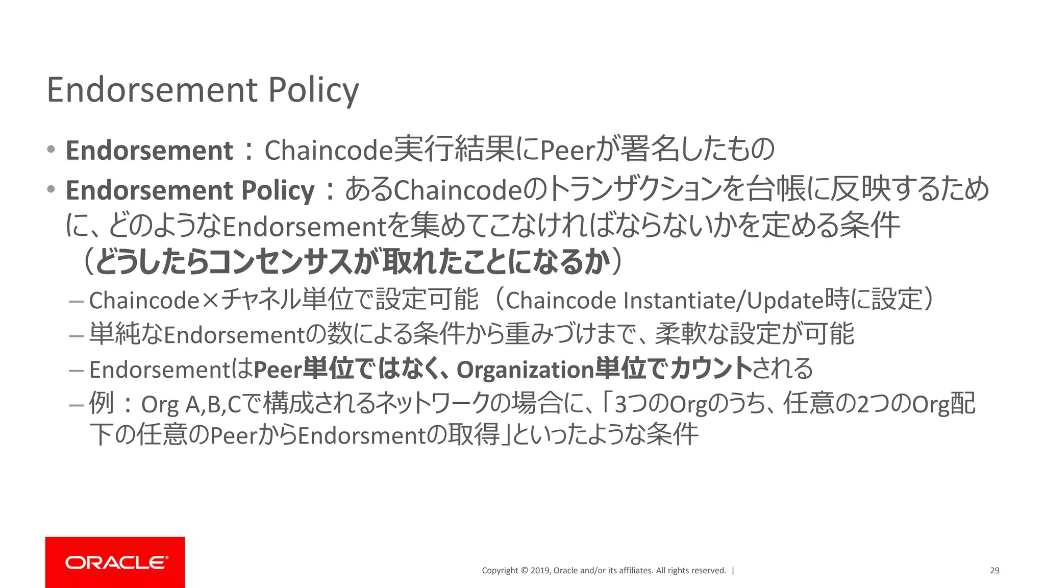 Copyright © 2019, Oracle and/or its affiliates. All rights reserved. |
Endorsement Policy
• Endorsement：Chaincode実行結果にPeerが署名したもの
• Endorsement Policy：あるChaincodeのトランザクションを台帳に反映するため
に、どのようなEndorsementを集めてこなければならないかを定める条件
（どうしたらコンセンサスが取れたことになるか）
– Chaincode×チャネル単位で設定可能（Chaincode Instantiate/Update時に設定）
– 単純なEndorsementの数による条件から重みづけまで、柔軟な設定が可能
– EndorsementはPeer単位ではなく、Organization単位でカウントされる
– 例：Org A,B,Cで構成されるネットワークの場合に、「3つのOrgのうち、任意の2つのOrg配
下の任意のPeerからEndorsmentの取得」といったような条件
29
 