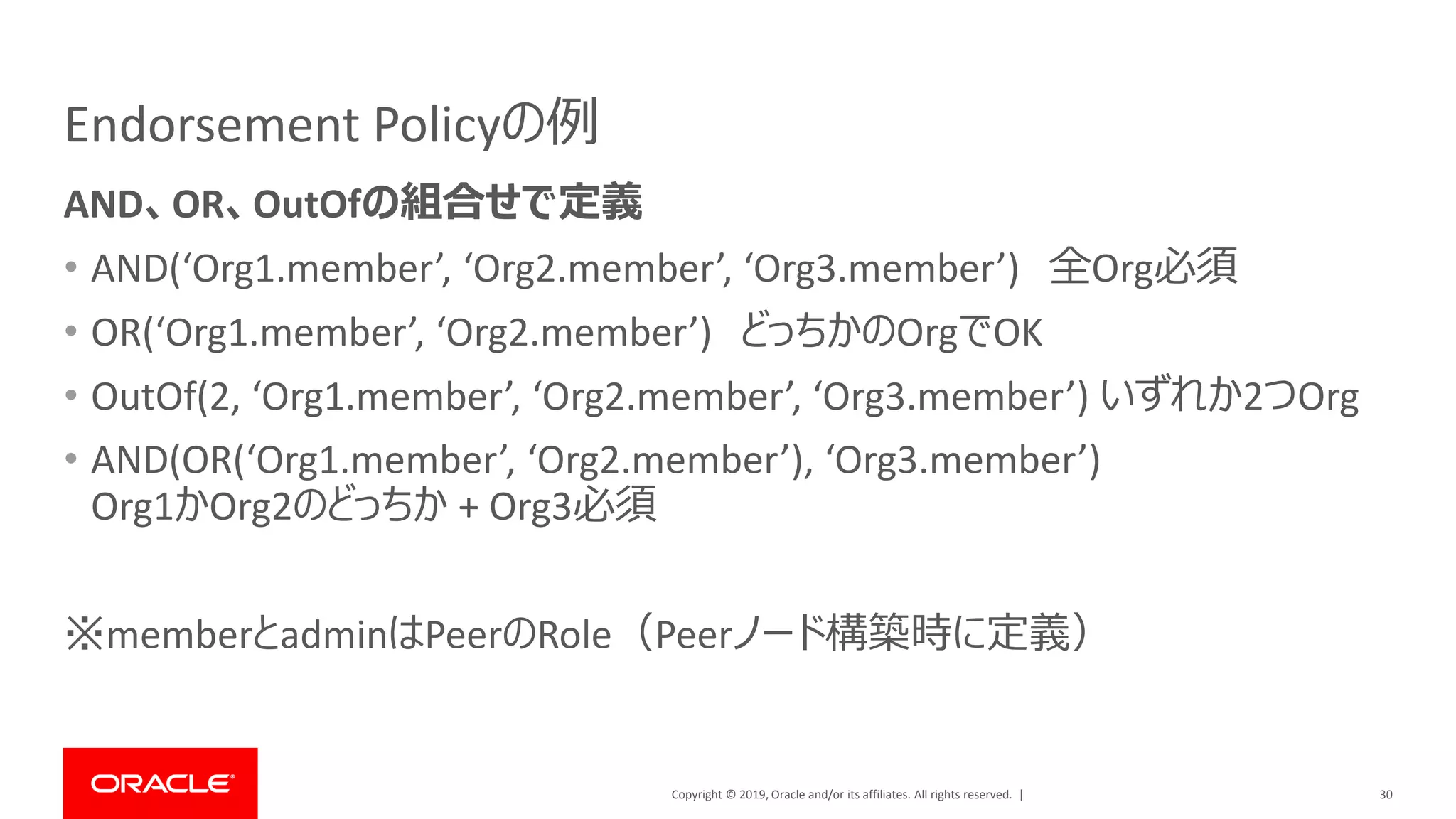 Copyright © 2019, Oracle and/or its affiliates. All rights reserved. |
Endorsement Policyの例
AND、OR、OutOfの組合せで定義
• AND(‘Org1.member’, ‘Org2.member’, ‘Org3.member’) 全Org必須
• OR(‘Org1.member’, ‘Org2.member’) どっちかのOrgでOK
• OutOf(2, ‘Org1.member’, ‘Org2.member’, ‘Org3.member’) いずれか2つOrg
• AND(OR(‘Org1.member’, ‘Org2.member’), ‘Org3.member’)
Org1かOrg2のどっちか + Org3必須
※memberとadminはPeerのRole（Peerノード構築時に定義）
30
 