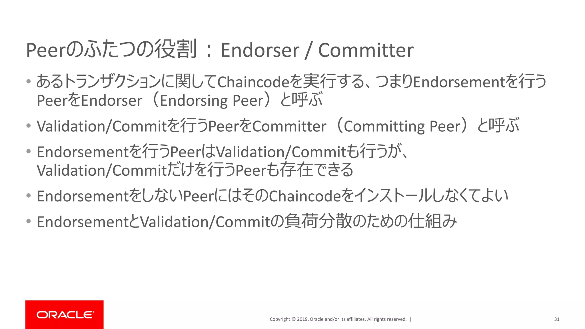 Copyright © 2019, Oracle and/or its affiliates. All rights reserved. |
Peerのふたつの役割：Endorser / Committer
• あるトランザクションに関してChaincodeを実行する、つまりEndorsementを行う
PeerをEndorser（Endorsing Peer）と呼ぶ
• Validation/Commitを行うPeerをCommitter（Committing Peer）と呼ぶ
• Endorsementを行うPeerはValidation/Commitも行うが、
Validation/Commitだけを行うPeerも存在できる
• EndorsementをしないPeerにはそのChaincodeをインストールしなくてよい
• EndorsementとValidation/Commitの負荷分散のための仕組み
31
 