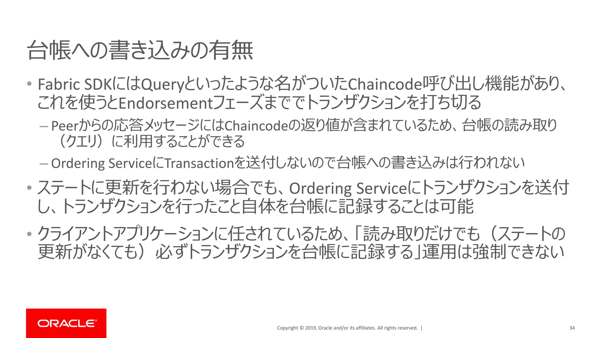 Copyright © 2019, Oracle and/or its affiliates. All rights reserved. |
台帳への書き込みの有無
• Fabric SDKにはQueryといったような名がついたChaincode呼び出し機能があり、
これを使うとEndorsementフェーズまででトランザクションを打ち切る
– Peerからの応答メッセージにはChaincodeの返り値が含まれているため、台帳の読み取り
（クエリ）に利用することができる
– Ordering ServiceにTransactionを送付しないので台帳への書き込みは行われない
• ステートに更新を行わない場合でも、Ordering Serviceにトランザクションを送付
し、トランザクションを行ったこと自体を台帳に記録することは可能
• クライアントアプリケーションに任されているため、「読み取りだけでも（ステートの
更新がなくても）必ずトランザクションを台帳に記録する」運用は強制できない
34
 