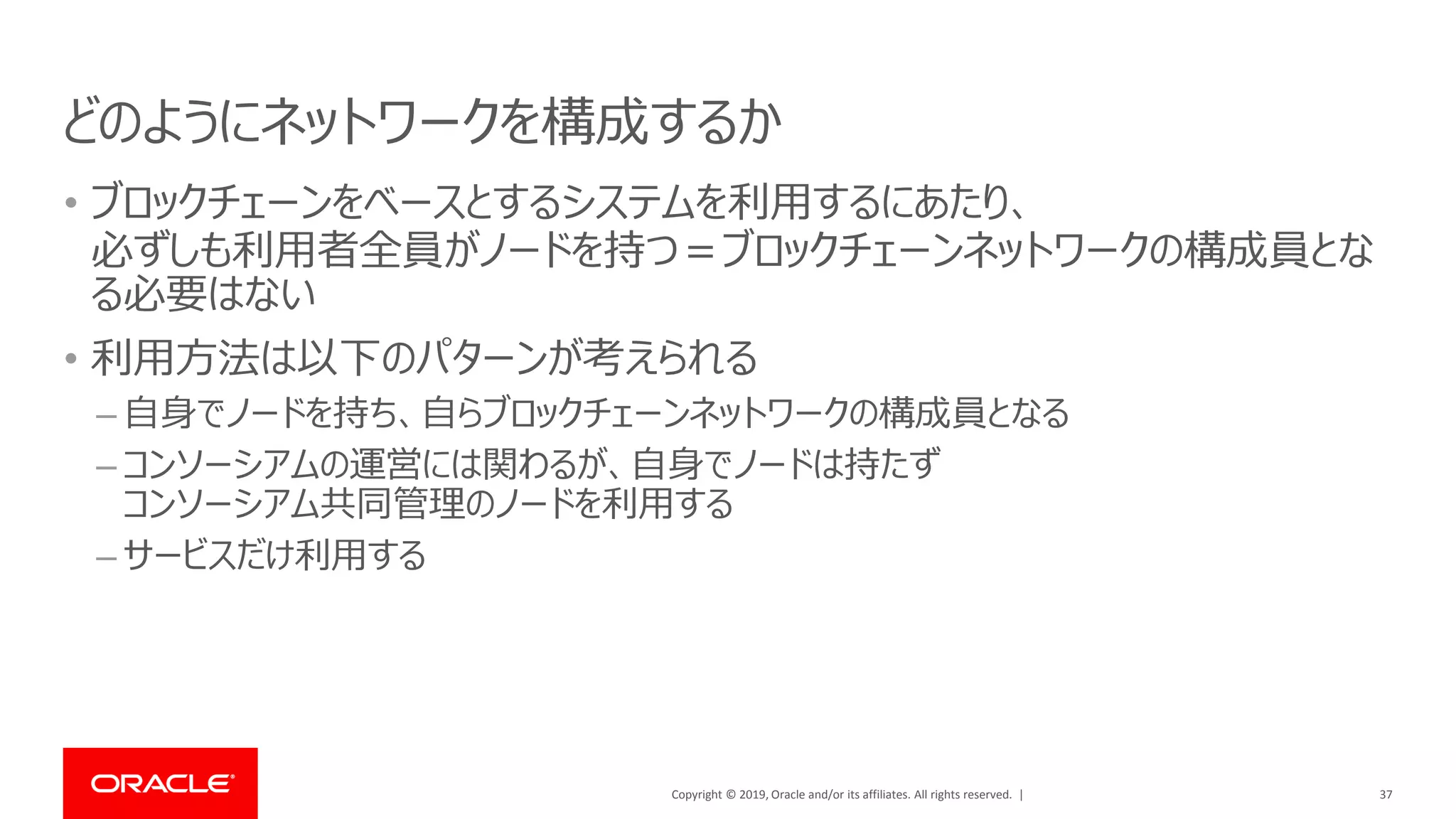 Copyright © 2019, Oracle and/or its affiliates. All rights reserved. |
どのようにネットワークを構成するか
• ブロックチェーンをベースとするシステムを利用するにあたり、
必ずしも利用者全員がノードを持つ＝ブロックチェーンネットワークの構成員とな
る必要はない
• 利用方法は以下のパターンが考えられる
– 自身でノードを持ち、自らブロックチェーンネットワークの構成員となる
– コンソーシアムの運営には関わるが、自身でノードは持たず
コンソーシアム共同管理のノードを利用する
– サービスだけ利用する
37
 