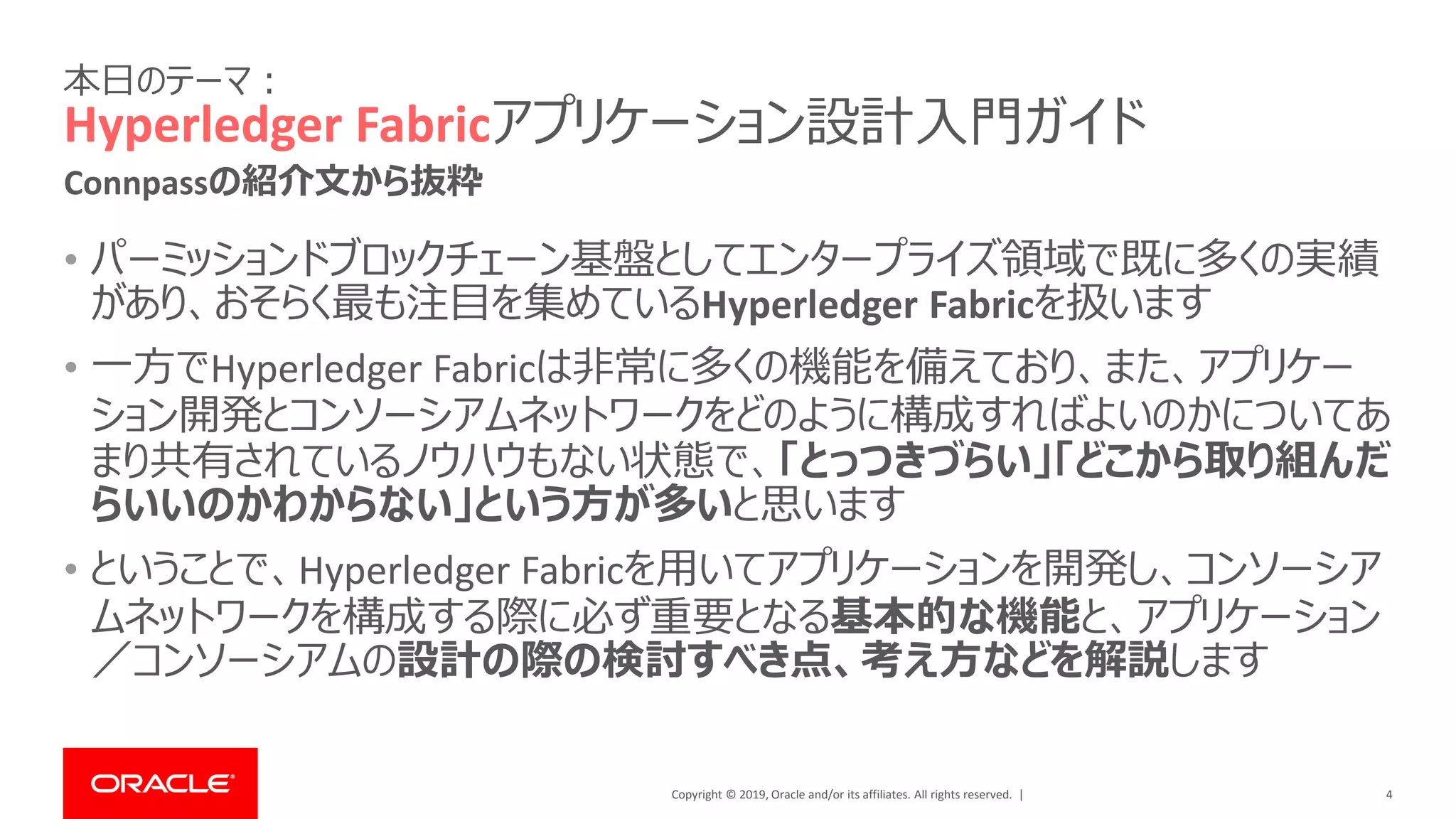 Copyright © 2019, Oracle and/or its affiliates. All rights reserved. |
本日のテーマ：
Hyperledger Fabricアプリケーション設計入門ガイド
• パーミッションドブロックチェーン基盤としてエンタープライズ領域で既に多くの実績
があり、おそらく最も注目を集めているHyperledger Fabricを扱います
• 一方でHyperledger Fabricは非常に多くの機能を備えており、また、アプリケー
ション開発とコンソーシアムネットワークをどのように構成すればよいのかについてあ
まり共有されているノウハウもない状態で、「とっつきづらい」「どこから取り組んだ
らいいのかわからない」という方が多いと思います
• ということで、Hyperledger Fabricを用いてアプリケーションを開発し、コンソーシア
ムネットワークを構成する際に必ず重要となる基本的な機能と、アプリケーション
／コンソーシアムの設計の際の検討すべき点、考え方などを解説します
4
Connpassの紹介文から抜粋
 