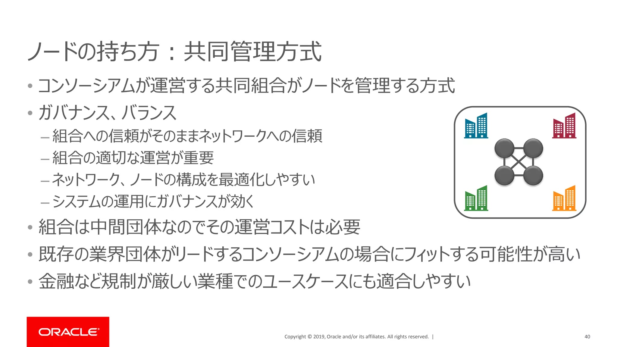 Copyright © 2019, Oracle and/or its affiliates. All rights reserved. |
ノードの持ち方：共同管理方式
• コンソーシアムが運営する共同組合がノードを管理する方式
• ガバナンス、バランス
– 組合への信頼がそのままネットワークへの信頼
– 組合の適切な運営が重要
– ネットワーク、ノードの構成を最適化しやすい
– システムの運用にガバナンスが効く
• 組合は中間団体なのでその運営コストは必要
• 既存の業界団体がリードするコンソーシアムの場合にフィットする可能性が高い
• 金融など規制が厳しい業種でのユースケースにも適合しやすい
40
 