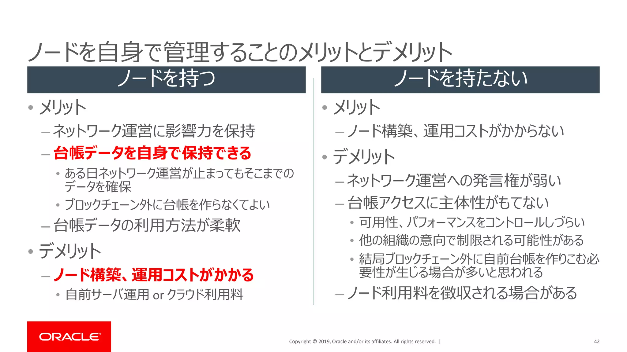 Copyright © 2019, Oracle and/or its affiliates. All rights reserved. |
• メリット
– ネットワーク運営に影響力を保持
– 台帳データを自身で保持できる
• ある日ネットワーク運営が止まってもそこまでの
データを確保
• ブロックチェーン外に台帳を作らなくてよい
– 台帳データの利用方法が柔軟
• デメリット
– ノード構築、運用コストがかかる
• 自前サーバ運用 or クラウド利用料
• メリット
– ノード構築、運用コストがかからない
• デメリット
– ネットワーク運営への発言権が弱い
– 台帳アクセスに主体性がもてない
• 可用性、パフォーマンスをコントロールしづらい
• 他の組織の意向で制限される可能性がある
• 結局ブロックチェーン外に自前台帳を作りこむ必
要性が生じる場合が多いと思われる
– ノード利用料を徴収される場合がある
42
ノードを自身で管理することのメリットとデメリット
ノードを持つ ノードを持たない
 