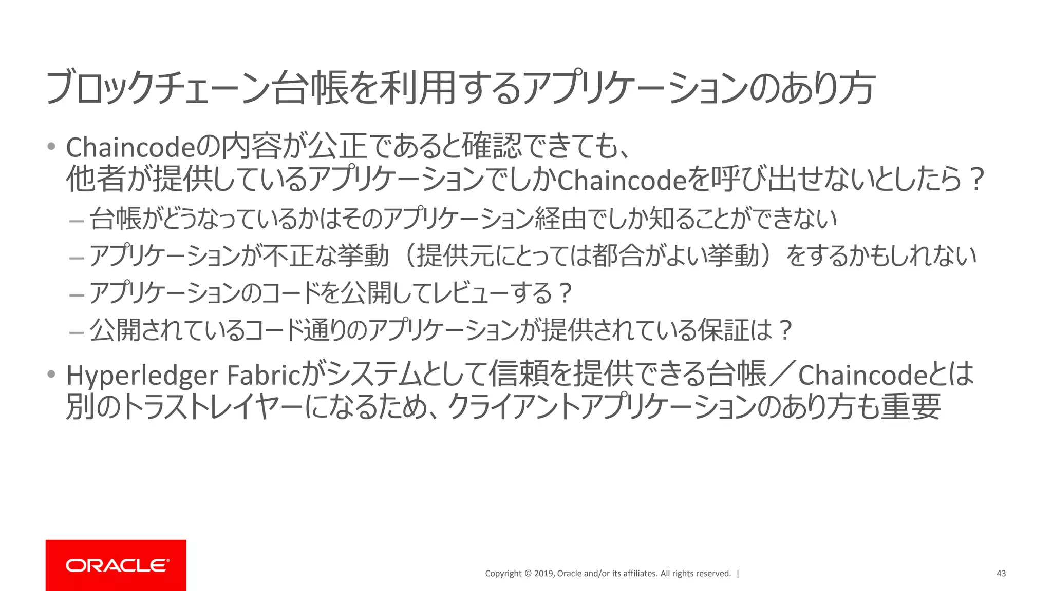 Copyright © 2019, Oracle and/or its affiliates. All rights reserved. |
ブロックチェーン台帳を利用するアプリケーションのあり方
• Chaincodeの内容が公正であると確認できても、
他者が提供しているアプリケーションでしかChaincodeを呼び出せないとしたら？
– 台帳がどうなっているかはそのアプリケーション経由でしか知ることができない
– アプリケーションが不正な挙動（提供元にとっては都合がよい挙動）をするかもしれない
– アプリケーションのコードを公開してレビューする？
– 公開されているコード通りのアプリケーションが提供されている保証は？
• Hyperledger Fabricがシステムとして信頼を提供できる台帳／Chaincodeとは
別のトラストレイヤーになるため、クライアントアプリケーションのあり方も重要
43
 