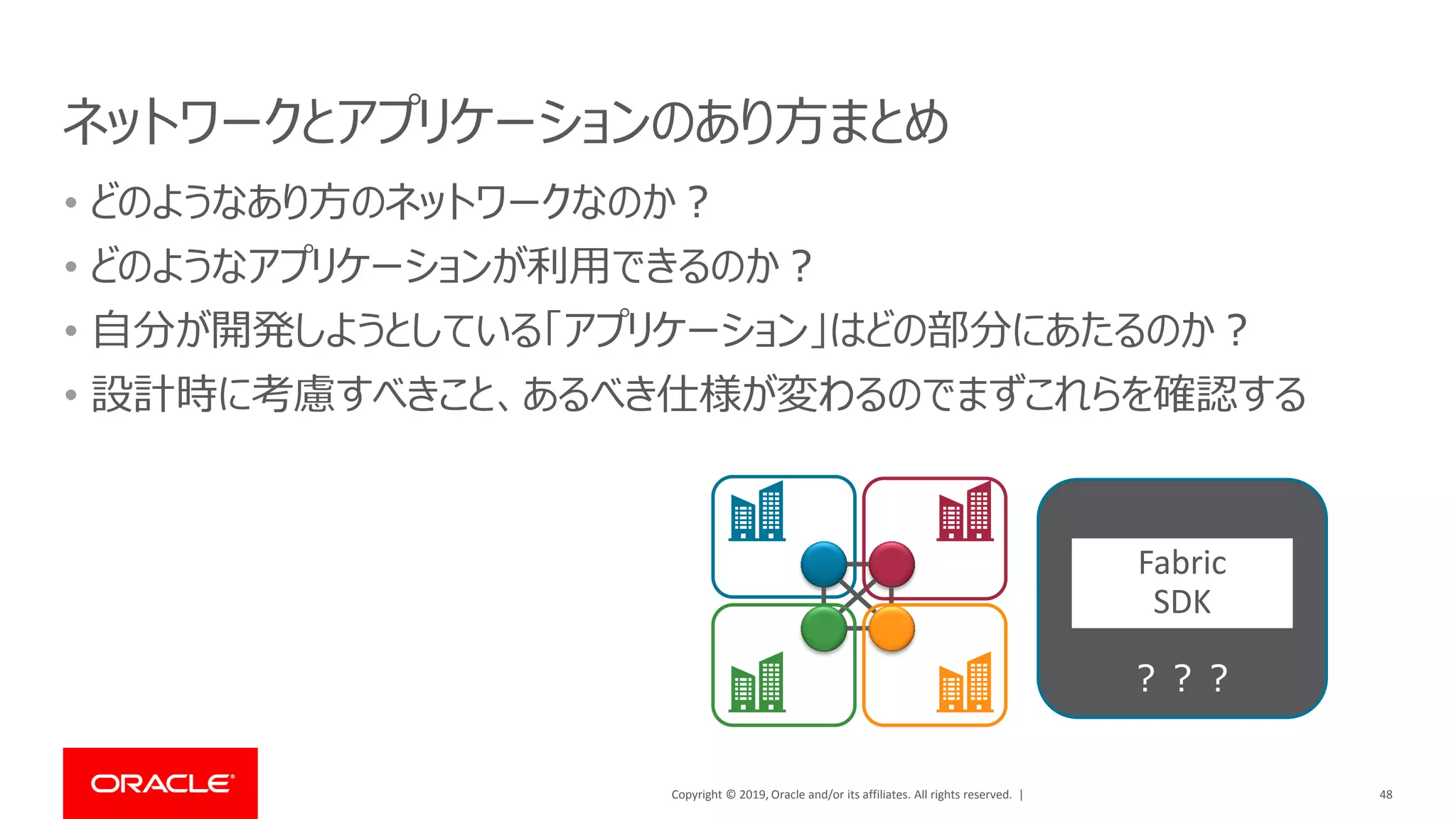 Copyright © 2019, Oracle and/or its affiliates. All rights reserved. |
ネットワークとアプリケーションのあり方まとめ
• どのようなあり方のネットワークなのか？
• どのようなアプリケーションが利用できるのか？
• 自分が開発しようとしている「アプリケーション」はどの部分にあたるのか？
• 設計時に考慮すべきこと、あるべき仕様が変わるのでまずこれらを確認する
48
？？？
Fabric
SDK
 