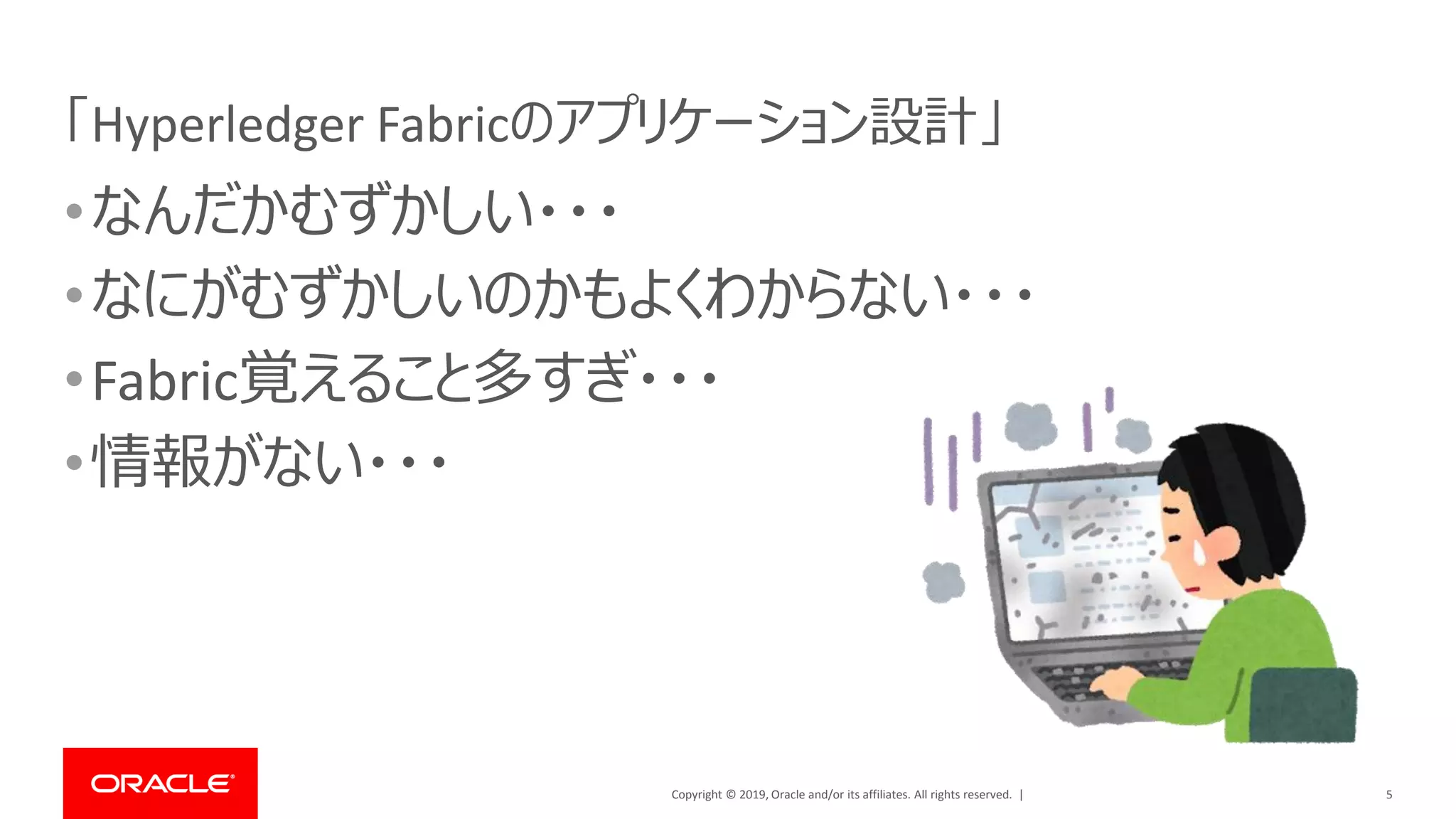 Copyright © 2019, Oracle and/or its affiliates. All rights reserved. |
「Hyperledger Fabricのアプリケーション設計」
•なんだかむずかしい・・・
•なにがむずかしいのかもよくわからない・・・
•Fabric覚えること多すぎ・・・
•情報がない・・・
5
 