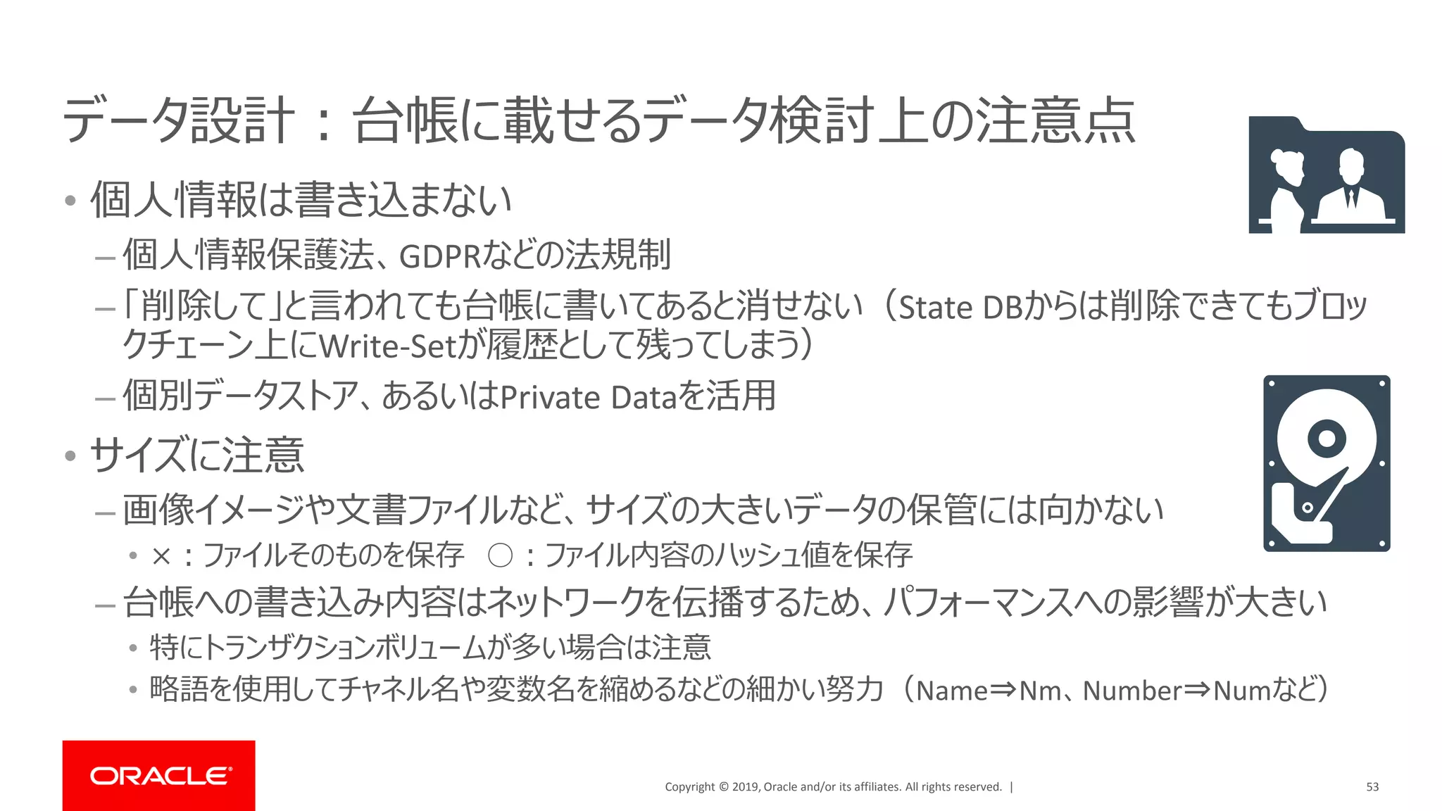 Copyright © 2019, Oracle and/or its affiliates. All rights reserved. |
データ設計：台帳に載せるデータ検討上の注意点
• 個人情報は書き込まない
– 個人情報保護法、GDPRなどの法規制
– 「削除して」と言われても台帳に書いてあると消せない（State DBからは削除できてもブロッ
クチェーン上にWrite-Setが履歴として残ってしまう）
– 個別データストア、あるいはPrivate Dataを活用
• サイズに注意
– 画像イメージや文書ファイルなど、サイズの大きいデータの保管には向かない
• ×：ファイルそのものを保存 ○：ファイル内容のハッシュ値を保存
– 台帳への書き込み内容はネットワークを伝播するため、パフォーマンスへの影響が大きい
• 特にトランザクションボリュームが多い場合は注意
• 略語を使用してチャネル名や変数名を縮めるなどの細かい努力（Name⇒Nm、Number⇒Numなど）
53
 