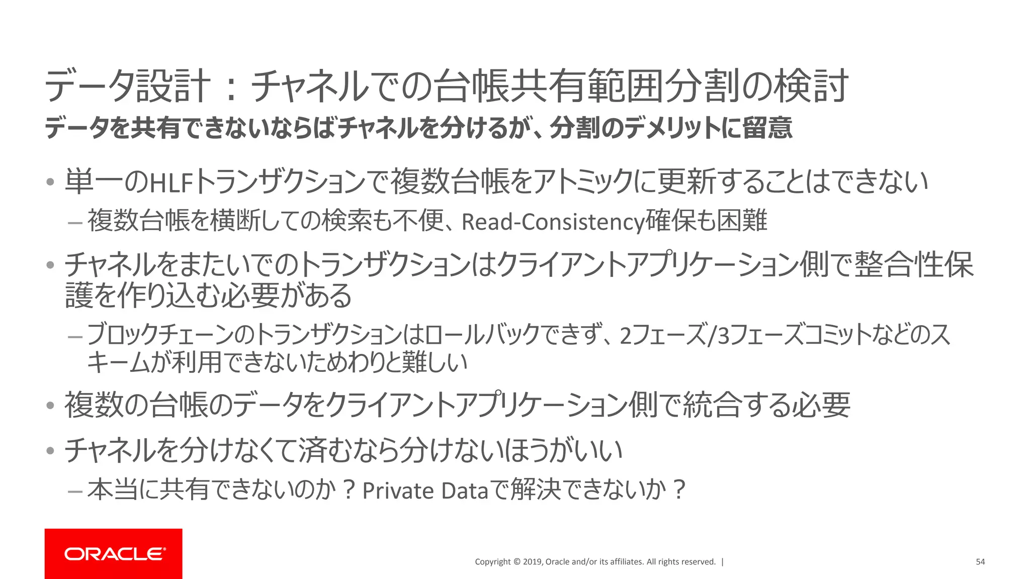 Copyright © 2019, Oracle and/or its affiliates. All rights reserved. |
データ設計：チャネルでの台帳共有範囲分割の検討
• 単一のHLFトランザクションで複数台帳をアトミックに更新することはできない
– 複数台帳を横断しての検索も不便、Read-Consistency確保も困難
• チャネルをまたいでのトランザクションはクライアントアプリケーション側で整合性保
護を作り込む必要がある
– ブロックチェーンのトランザクションはロールバックできず、2フェーズ/3フェーズコミットなどのス
キームが利用できないためわりと難しい
• 複数の台帳のデータをクライアントアプリケーション側で統合する必要
• チャネルを分けなくて済むなら分けないほうがいい
– 本当に共有できないのか？Private Dataで解決できないか？
54
データを共有できないならばチャネルを分けるが、分割のデメリットに留意
 