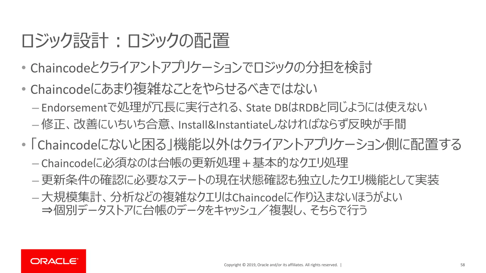 Copyright © 2019, Oracle and/or its affiliates. All rights reserved. |
ロジック設計：ロジックの配置
• Chaincodeとクライアントアプリケーションでロジックの分担を検討
• Chaincodeにあまり複雑なことをやらせるべきではない
– Endorsementで処理が冗長に実行される、State DBはRDBと同じようには使えない
– 修正、改善にいちいち合意、Install&Instantiateしなければならず反映が手間
• 「Chaincodeにないと困る」機能以外はクライアントアプリケーション側に配置する
– Chaincodeに必須なのは台帳の更新処理＋基本的なクエリ処理
– 更新条件の確認に必要なステートの現在状態確認も独立したクエリ機能として実装
– 大規模集計、分析などの複雑なクエリはChaincodeに作り込まないほうがよい
⇒個別データストアに台帳のデータをキャッシュ／複製し、そちらで行う
58
 