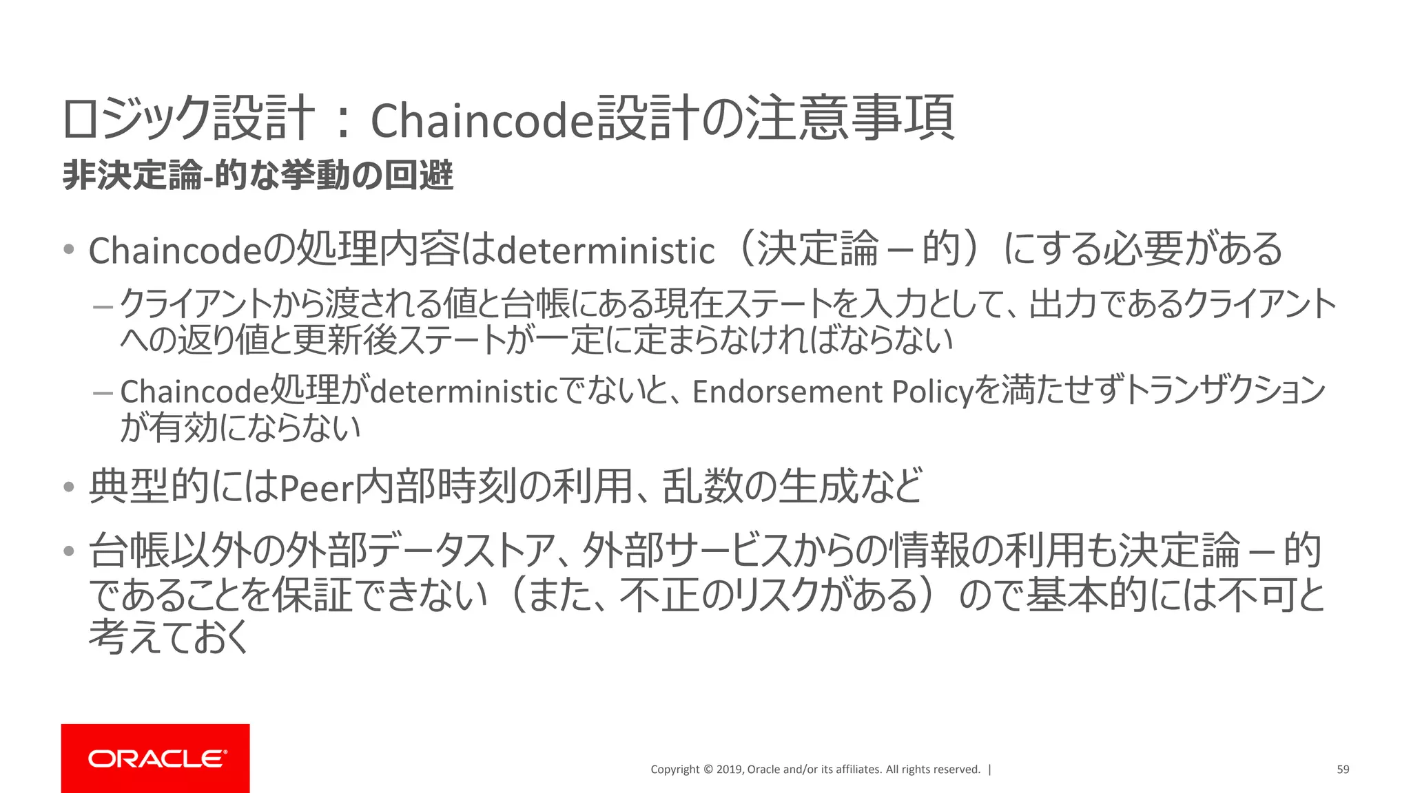 Copyright © 2019, Oracle and/or its affiliates. All rights reserved. |
ロジック設計：Chaincode設計の注意事項
• Chaincodeの処理内容はdeterministic（決定論－的）にする必要がある
– クライアントから渡される値と台帳にある現在ステートを入力として、出力であるクライアント
への返り値と更新後ステートが一定に定まらなければならない
– Chaincode処理がdeterministicでないと、Endorsement Policyを満たせずトランザクション
が有効にならない
• 典型的にはPeer内部時刻の利用、乱数の生成など
• 台帳以外の外部データストア、外部サービスからの情報の利用も決定論－的
であることを保証できない（また、不正のリスクがある）ので基本的には不可と
考えておく
59
非決定論-的な挙動の回避
 