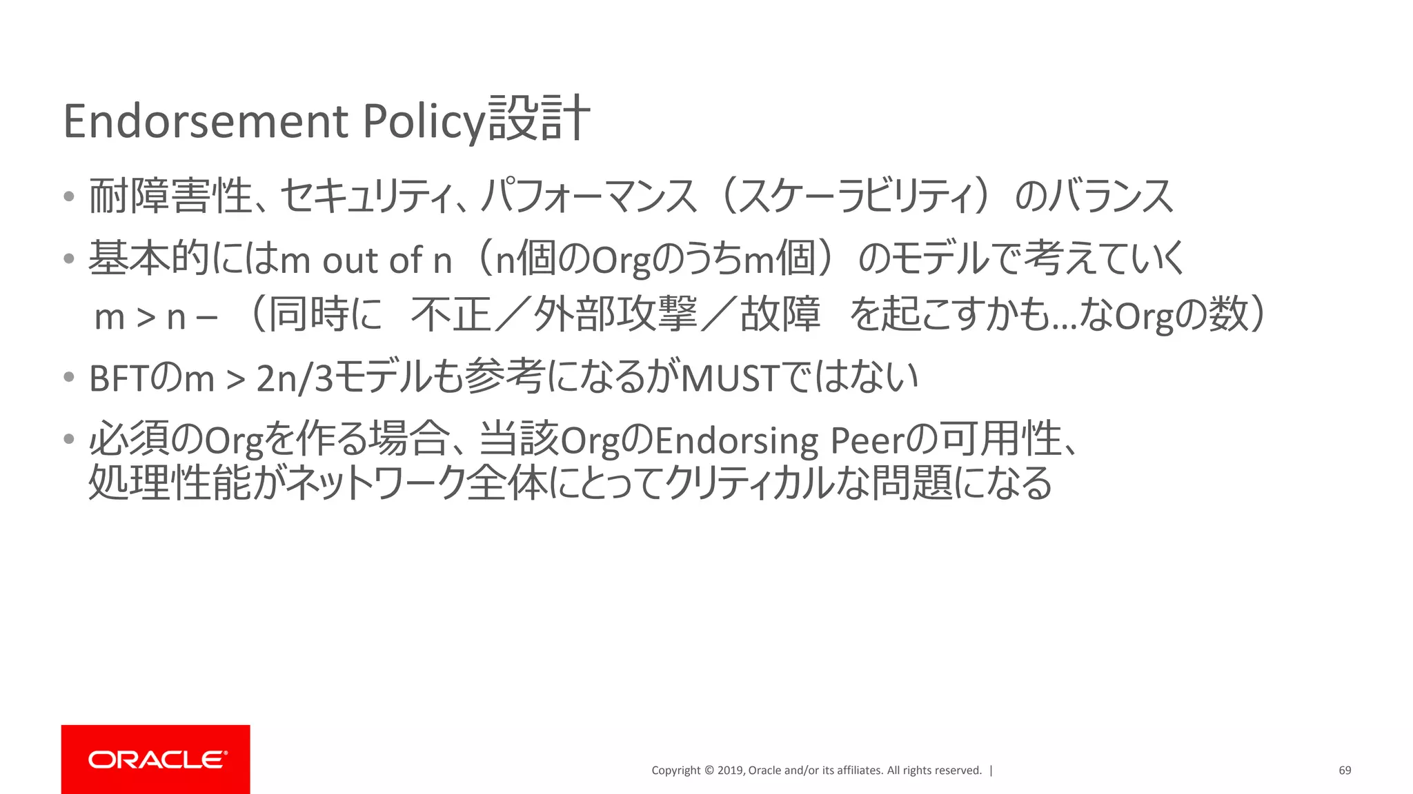 Copyright © 2019, Oracle and/or its affiliates. All rights reserved. |
Endorsement Policy設計
• 耐障害性、セキュリティ、パフォーマンス（スケーラビリティ）のバランス
• 基本的にはm out of n（n個のOrgのうちm個）のモデルで考えていく
m > n – （同時に 不正／外部攻撃／故障 を起こすかも…なOrgの数）
• BFTのm > 2n/3モデルも参考になるがMUSTではない
• 必須のOrgを作る場合、当該OrgのEndorsing Peerの可用性、
処理性能がネットワーク全体にとってクリティカルな問題になる
69
 