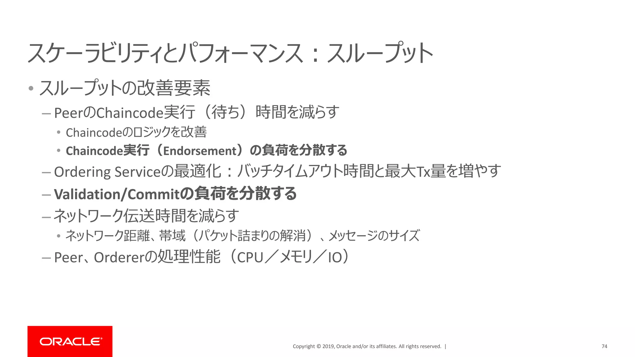 Copyright © 2019, Oracle and/or its affiliates. All rights reserved. |
スケーラビリティとパフォーマンス：スループット
• スループットの改善要素
– PeerのChaincode実行（待ち）時間を減らす
• Chaincodeのロジックを改善
• Chaincode実行（Endorsement）の負荷を分散する
– Ordering Serviceの最適化：バッチタイムアウト時間と最大Tx量を増やす
– Validation/Commitの負荷を分散する
– ネットワーク伝送時間を減らす
• ネットワーク距離、帯域（パケット詰まりの解消）、メッセージのサイズ
– Peer、Ordererの処理性能（CPU／メモリ／IO）
74
 