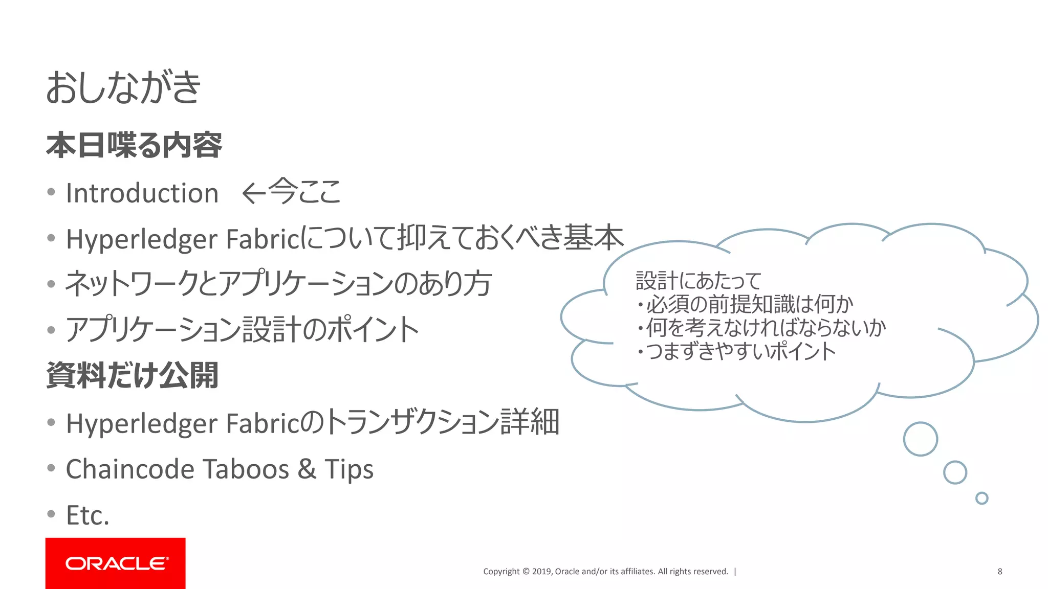 Copyright © 2019, Oracle and/or its affiliates. All rights reserved. |
おしながき
本日喋る内容
• Introduction ←今ここ
• Hyperledger Fabricについて抑えておくべき基本
• ネットワークとアプリケーションのあり方
• アプリケーション設計のポイント
資料だけ公開
• Hyperledger Fabricのトランザクション詳細
• Chaincode Taboos & Tips
• Etc.
8
設計にあたって
・必須の前提知識は何か
・何を考えなければならないか
・つまずきやすいポイント
 