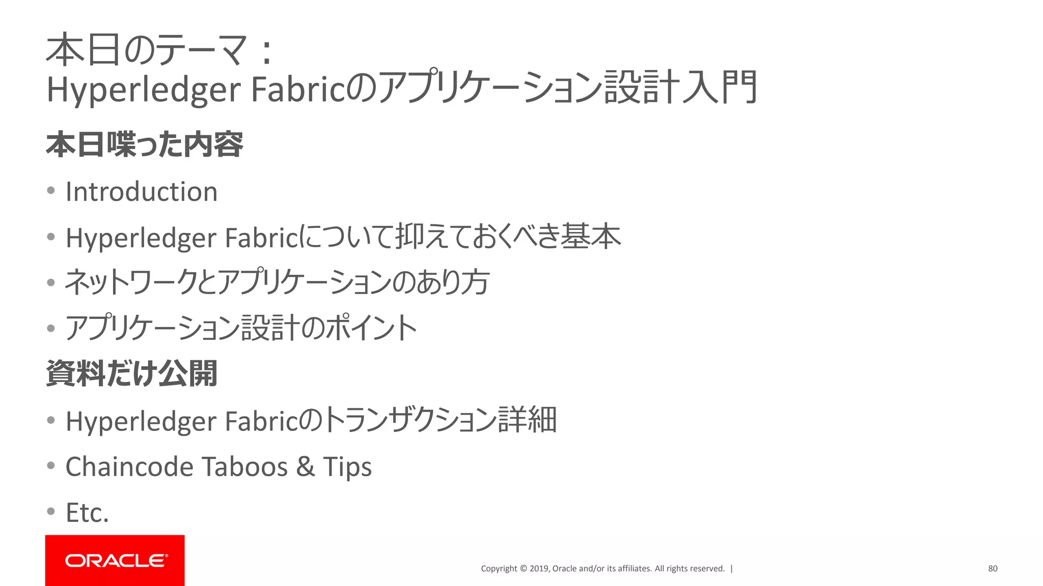 Copyright © 2019, Oracle and/or its affiliates. All rights reserved. |
本日のテーマ：
Hyperledger Fabricのアプリケーション設計入門
本日喋った内容
• Introduction
• Hyperledger Fabricについて抑えておくべき基本
• ネットワークとアプリケーションのあり方
• アプリケーション設計のポイント
資料だけ公開
• Hyperledger Fabricのトランザクション詳細
• Chaincode Taboos & Tips
• Etc.
80
 