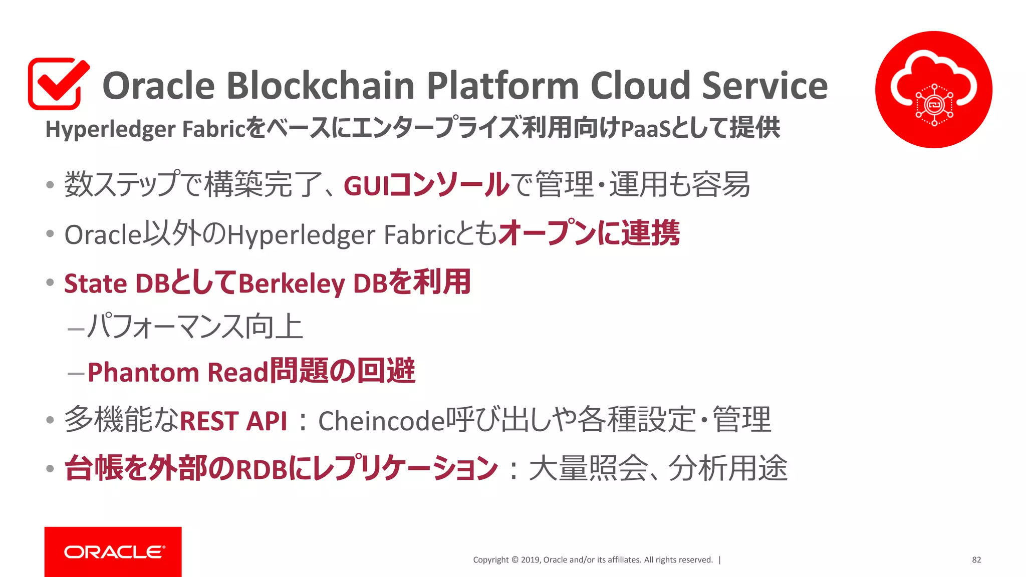 Copyright © 2019, Oracle and/or its affiliates. All rights reserved. |
Oracle Blockchain Platform Cloud Service
• 数ステップで構築完了、GUIコンソールで管理・運用も容易
• Oracle以外のHyperledger Fabricともオープンに連携
• State DBとしてBerkeley DBを利用
–パフォーマンス向上
–Phantom Read問題の回避
• 多機能なREST API：Cheincode呼び出しや各種設定・管理
• 台帳を外部のRDBにレプリケーション：大量照会、分析用途
82
Hyperledger Fabricをベースにエンタープライズ利用向けPaaSとして提供
 