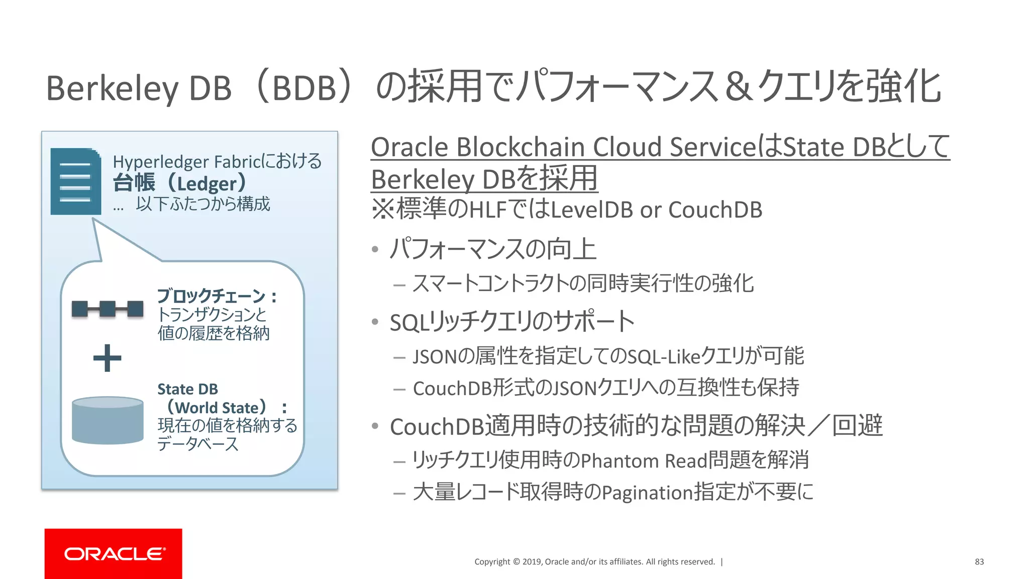 Copyright © 2019, Oracle and/or its affiliates. All rights reserved. |
Berkeley DB（BDB）の採用でパフォーマンス＆クエリを強化
Oracle Blockchain Cloud ServiceはState DBとして
Berkeley DBを採用
※標準のHLFではLevelDB or CouchDB
• パフォーマンスの向上
– スマートコントラクトの同時実行性の強化
• SQLリッチクエリのサポート
– JSONの属性を指定してのSQL-Likeクエリが可能
– CouchDB形式のJSONクエリへの互換性も保持
• CouchDB適用時の技術的な問題の解決／回避
– リッチクエリ使用時のPhantom Read問題を解消
– 大量レコード取得時のPagination指定が不要に
83
＋
ブロックチェーン：
トランザクションと
値の履歴を格納
State DB
（World State）：
現在の値を格納する
データベース
Hyperledger Fabricにおける
台帳（Ledger）
… 以下ふたつから構成
 