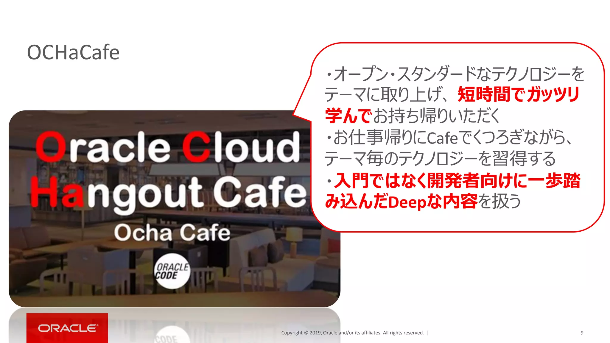 Copyright © 2019, Oracle and/or its affiliates. All rights reserved. |
OCHaCafe
9
・オープン・スタンダードなテクノロジーを
テーマに取り上げ、 短時間でガッツリ
学んでお持ち帰りいただく
・お仕事帰りにCafeでくつろぎながら、
テーマ毎のテクノロジーを習得する
・入門ではなく開発者向けに一歩踏
み込んだDeepな内容を扱う
 