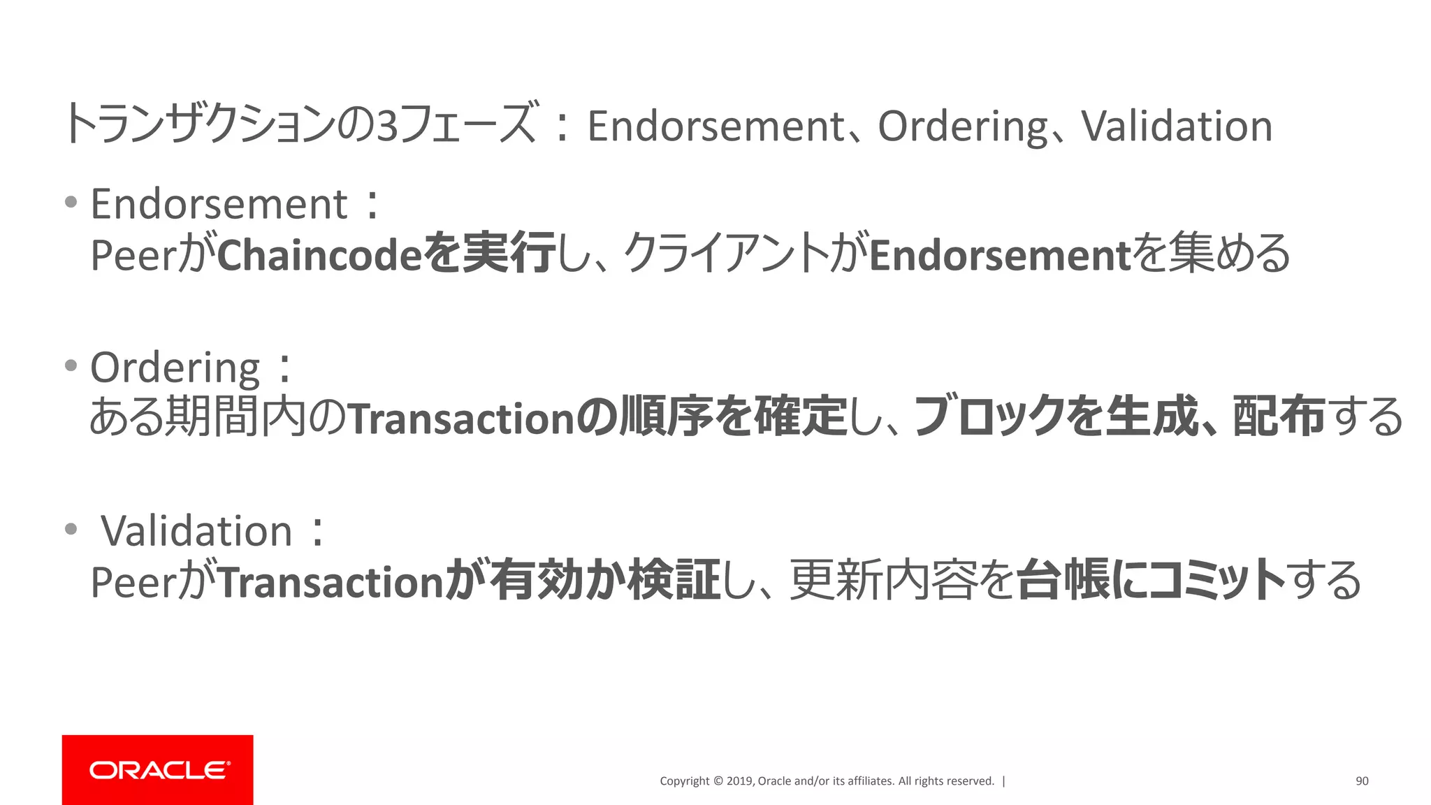 Copyright © 2019, Oracle and/or its affiliates. All rights reserved. |
• Endorsement：
PeerがChaincodeを実行し、クライアントがEndorsementを集める
• Ordering：
ある期間内のTransactionの順序を確定し、ブロックを生成、配布する
• Validation：
PeerがTransactionが有効か検証し、更新内容を台帳にコミットする
90
トランザクションの3フェーズ：Endorsement、Ordering、Validation
 