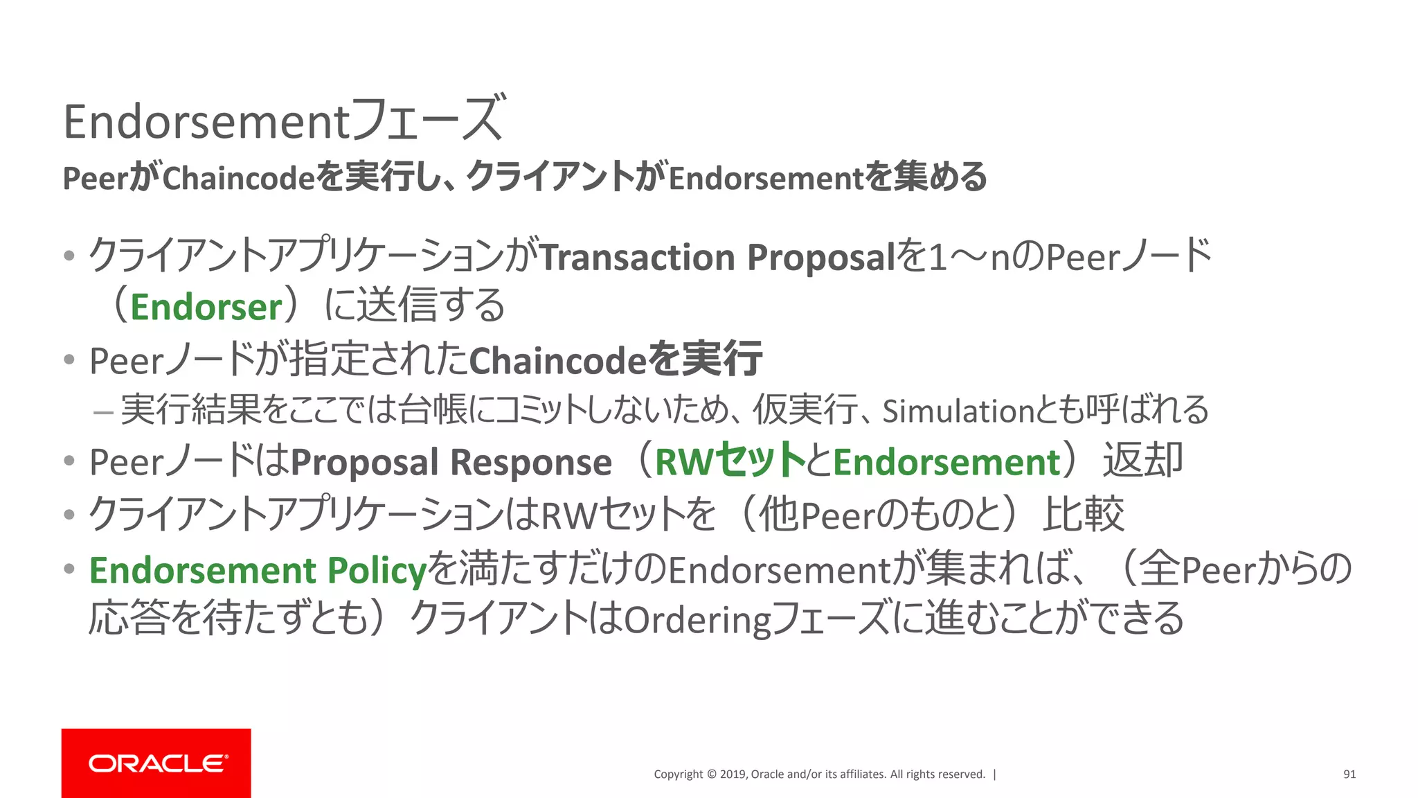 Copyright © 2019, Oracle and/or its affiliates. All rights reserved. |
Endorsementフェーズ
• クライアントアプリケーションがTransaction Proposalを1～nのPeerノード
（Endorser）に送信する
• Peerノードが指定されたChaincodeを実行
– 実行結果をここでは台帳にコミットしないため、仮実行、Simulationとも呼ばれる
• PeerノードはProposal Response（RWセットとEndorsement）返却
• クライアントアプリケーションはRWセットを（他Peerのものと）比較
• Endorsement Policyを満たすだけのEndorsementが集まれば、（全Peerからの
応答を待たずとも）クライアントはOrderingフェーズに進むことができる
91
PeerがChaincodeを実行し、クライアントがEndorsementを集める
 
