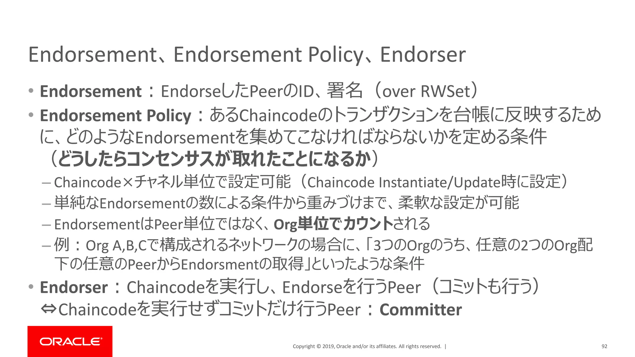 Copyright © 2019, Oracle and/or its affiliates. All rights reserved. |
Endorsement、Endorsement Policy、Endorser
• Endorsement：EndorseしたPeerのID、署名（over RWSet）
• Endorsement Policy：あるChaincodeのトランザクションを台帳に反映するため
に、どのようなEndorsementを集めてこなければならないかを定める条件
（どうしたらコンセンサスが取れたことになるか）
– Chaincode×チャネル単位で設定可能（Chaincode Instantiate/Update時に設定）
– 単純なEndorsementの数による条件から重みづけまで、柔軟な設定が可能
– EndorsementはPeer単位ではなく、Org単位でカウントされる
– 例：Org A,B,Cで構成されるネットワークの場合に、「3つのOrgのうち、任意の2つのOrg配
下の任意のPeerからEndorsmentの取得」といったような条件
• Endorser：Chaincodeを実行し、Endorseを行うPeer（コミットも行う）
⇔Chaincodeを実行せずコミットだけ行うPeer：Committer
92
 