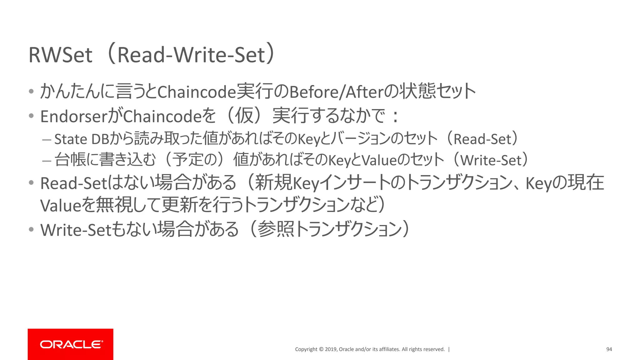 Copyright © 2019, Oracle and/or its affiliates. All rights reserved. |
RWSet（Read-Write-Set）
• かんたんに言うとChaincode実行のBefore/Afterの状態セット
• EndorserがChaincodeを（仮）実行するなかで：
– State DBから読み取った値があればそのKeyとバージョンのセット（Read-Set）
– 台帳に書き込む（予定の）値があればそのKeyとValueのセット（Write-Set）
• Read-Setはない場合がある（新規Keyインサートのトランザクション、Keyの現在
Valueを無視して更新を行うトランザクションなど）
• Write-Setもない場合がある（参照トランザクション）
94
 