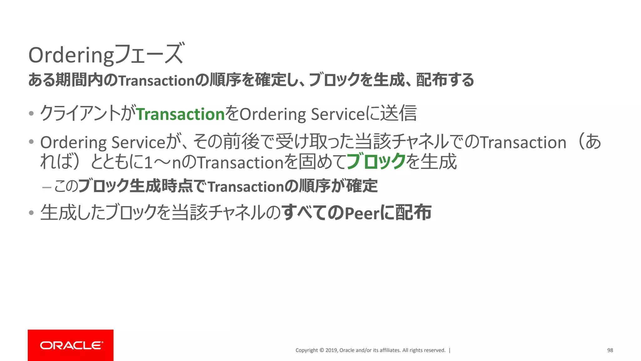Copyright © 2019, Oracle and/or its affiliates. All rights reserved. |
Orderingフェーズ
• クライアントがTransactionをOrdering Serviceに送信
• Ordering Serviceが、その前後で受け取った当該チャネルでのTransaction（あ
れば）とともに1～nのTransactionを固めてブロックを生成
– このブロック生成時点でTransactionの順序が確定
• 生成したブロックを当該チャネルのすべてのPeerに配布
98
ある期間内のTransactionの順序を確定し、ブロックを生成、配布する
 