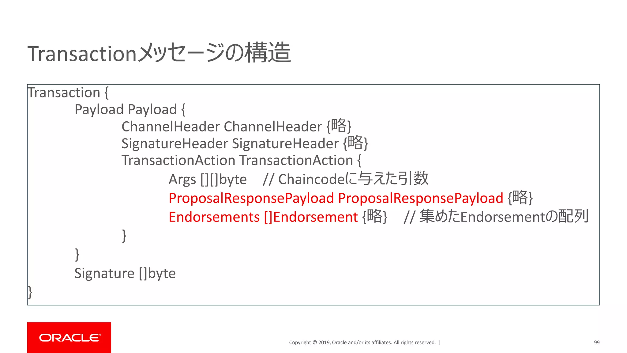 Copyright © 2019, Oracle and/or its affiliates. All rights reserved. |
Transactionメッセージの構造
99
Transaction {
Payload Payload {
ChannelHeader ChannelHeader {略}
SignatureHeader SignatureHeader {略}
TransactionAction TransactionAction {
Args [][]byte // Chaincodeに与えた引数
ProposalResponsePayload ProposalResponsePayload {略}
Endorsements []Endorsement {略} // 集めたEndorsementの配列
}
}
Signature []byte
}
 