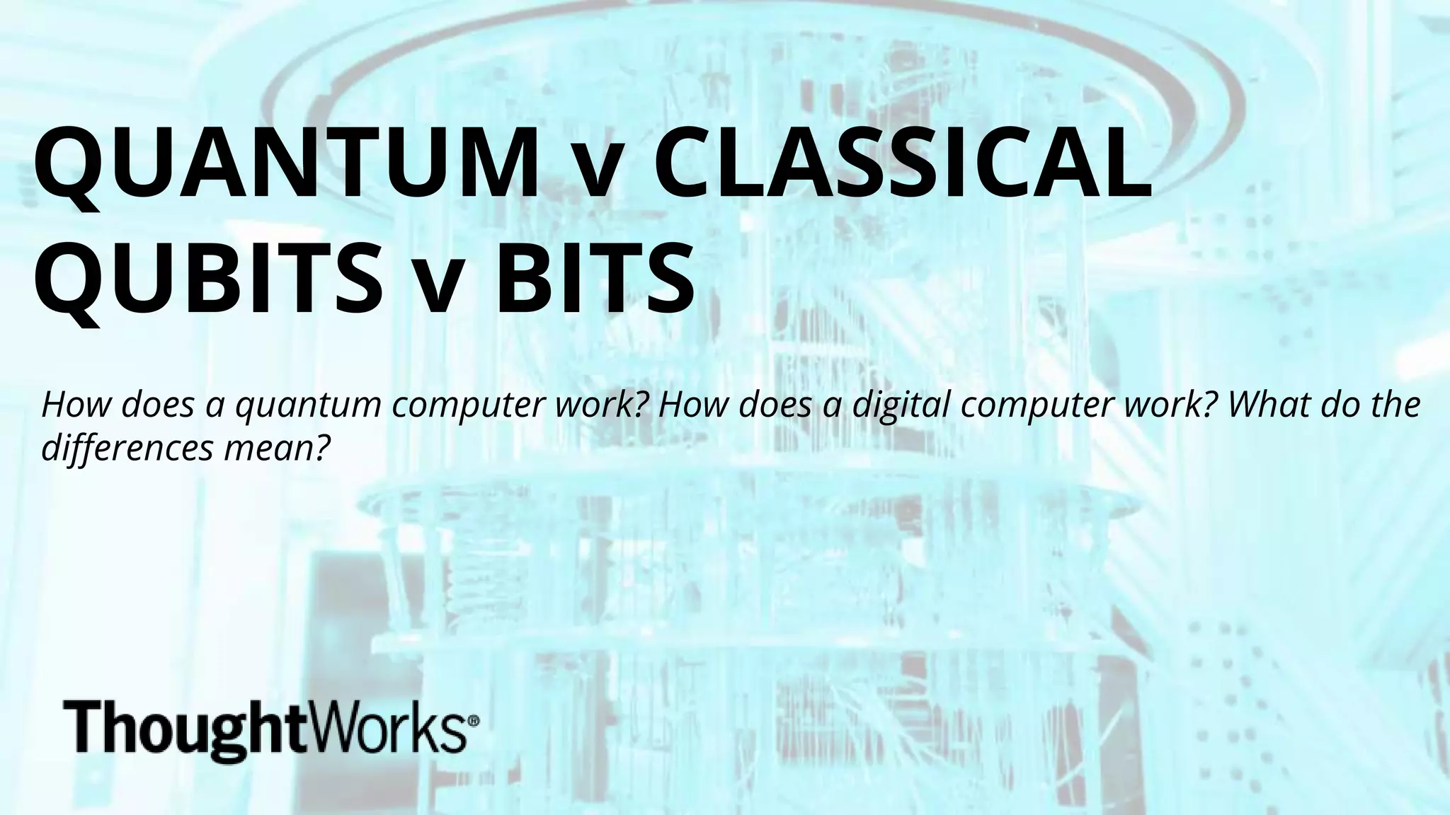QUANTUM v CLASSICAL
QUBITS v BITS
How does a quantum computer work? How does a digital computer work? What do the
differences mean?
 