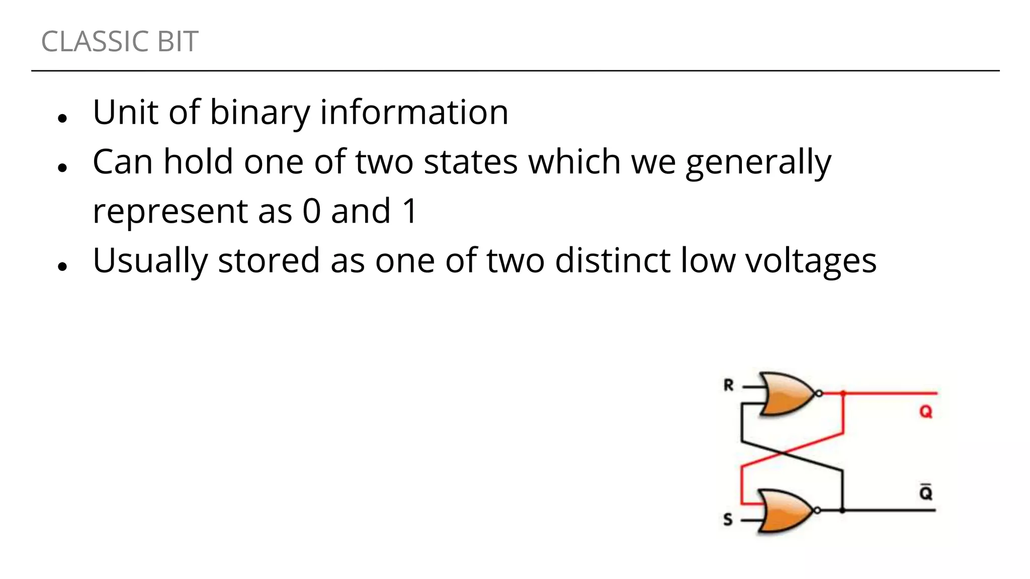 CLASSIC BIT
● Unit of binary information
● Can hold one of two states which we generally
represent as 0 and 1
● Usually stored as one of two distinct low voltages
 