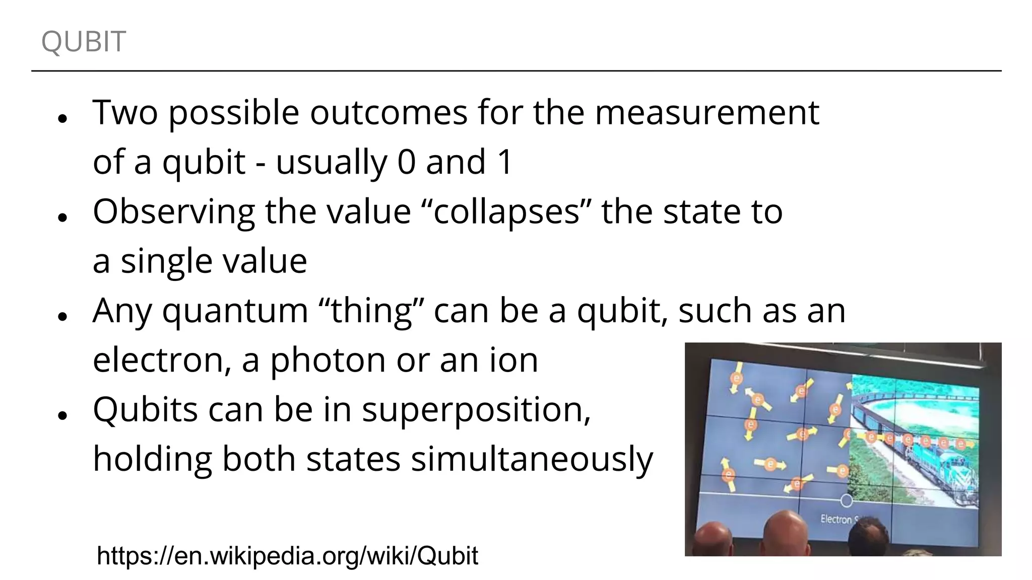 QUBIT
● Two possible outcomes for the measurement
of a qubit - usually 0 and 1
● Observing the value “collapses” the state to
a single value
● Any quantum “thing” can be a qubit, such as an
electron, a photon or an ion
● Qubits can be in superposition,
holding both states simultaneously
https://en.wikipedia.org/wiki/Qubit
 