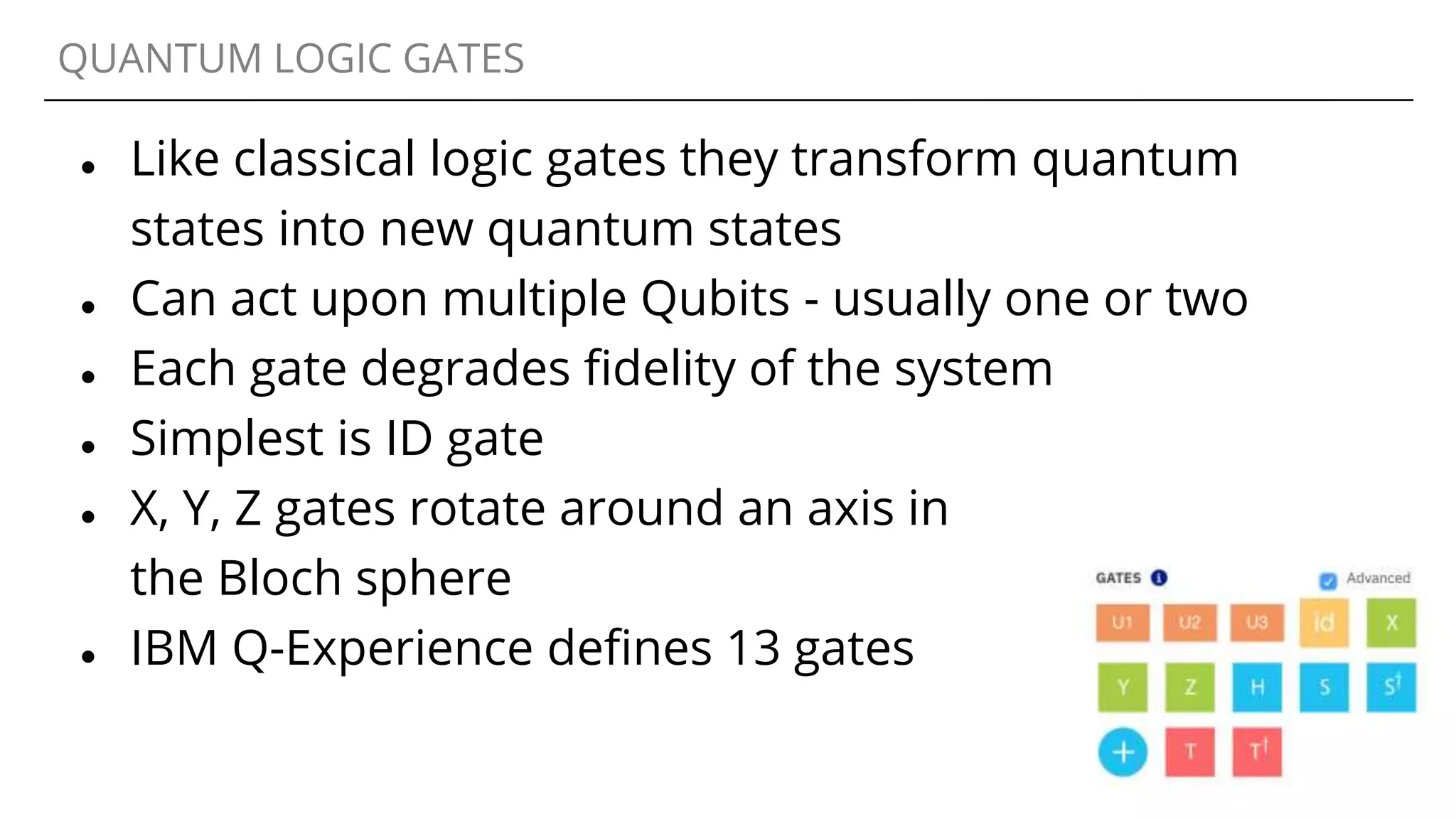 QUANTUM LOGIC GATES
● Like classical logic gates they transform quantum
states into new quantum states
● Can act upon multiple Qubits - usually one or two
● Each gate degrades fidelity of the system
● Simplest is ID gate
● X, Y, Z gates rotate around an axis in
the Bloch sphere
● IBM Q-Experience defines 13 gates
 