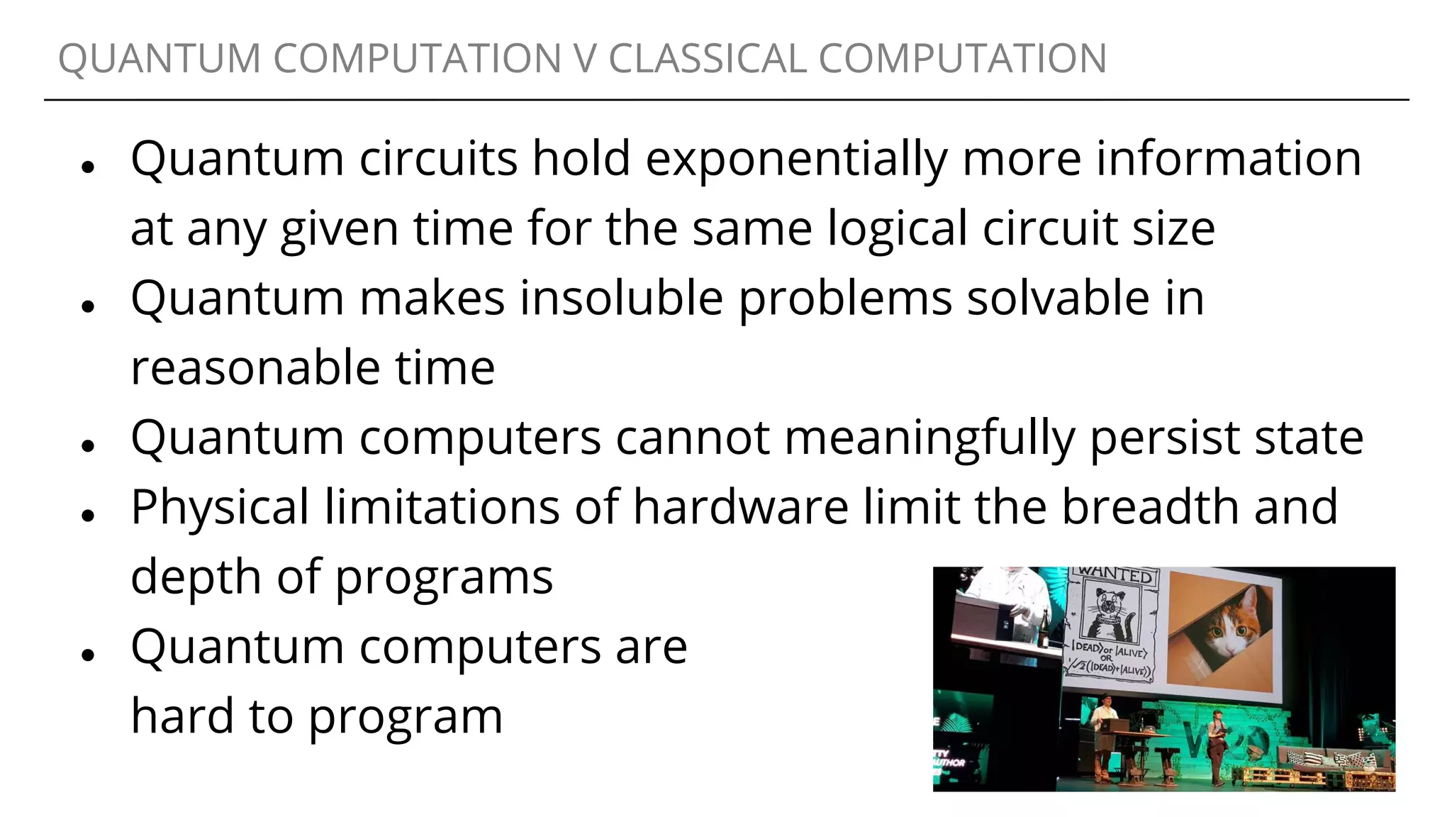 QUANTUM COMPUTATION V CLASSICAL COMPUTATION
● Quantum circuits hold exponentially more information
at any given time for the same logical circuit size
● Quantum makes insoluble problems solvable in
reasonable time
● Quantum computers cannot meaningfully persist state
● Physical limitations of hardware limit the breadth and
depth of programs
● Quantum computers are
hard to program
 