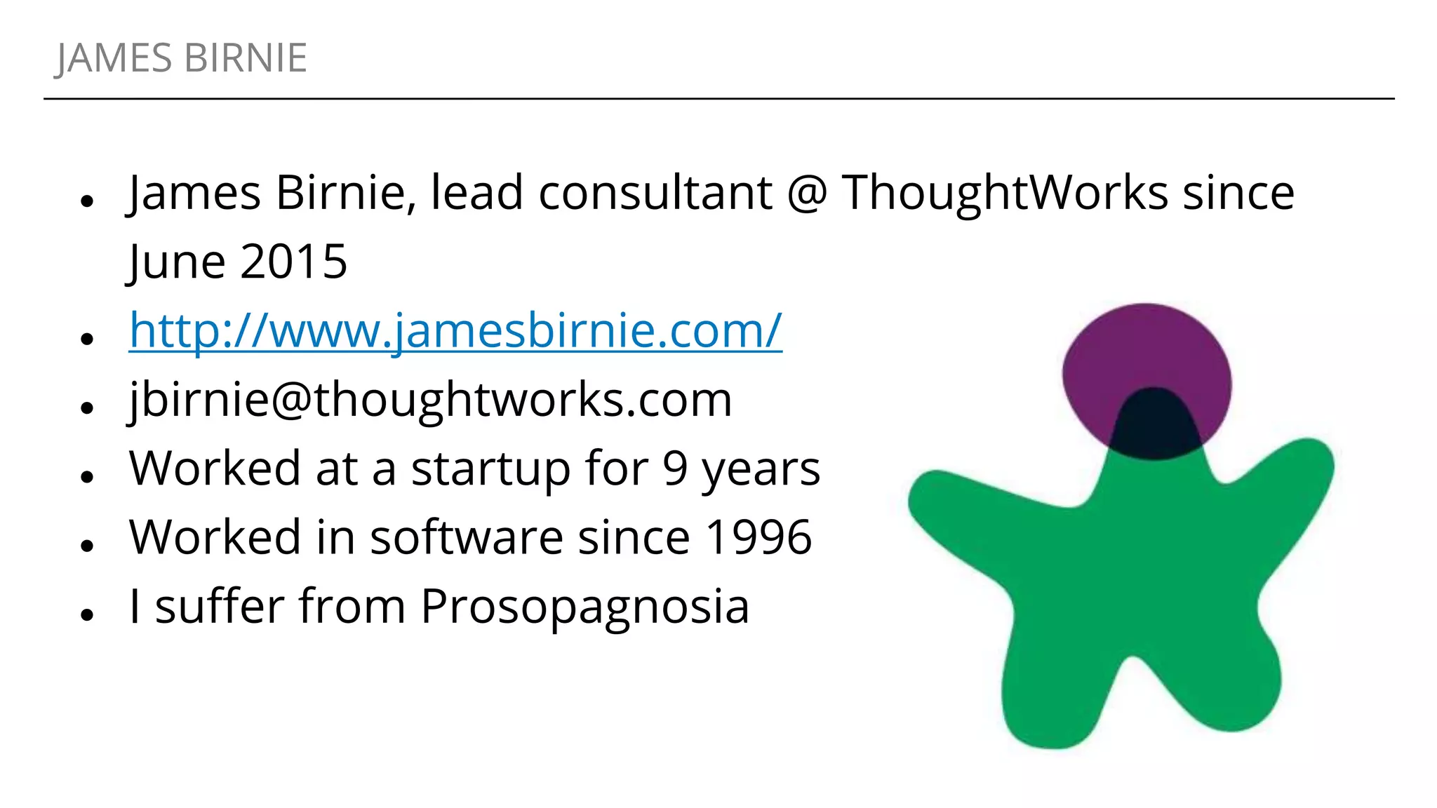JAMES BIRNIE
● James Birnie, lead consultant @ ThoughtWorks since
June 2015
● http://www.jamesbirnie.com/
● jbirnie@thoughtworks.com
● Worked at a startup for 9 years
● Worked in software since 1996
● I suffer from Prosopagnosia
 