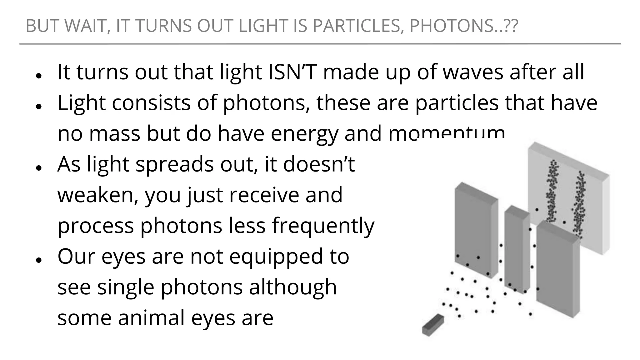 BUT WAIT, IT TURNS OUT LIGHT IS PARTICLES, PHOTONS..??
● It turns out that light ISN’T made up of waves after all
● Light consists of photons, these are particles that have
no mass but do have energy and momentum
● As light spreads out, it doesn’t
weaken, you just receive and
process photons less frequently
● Our eyes are not equipped to
see single photons although
some animal eyes are
 