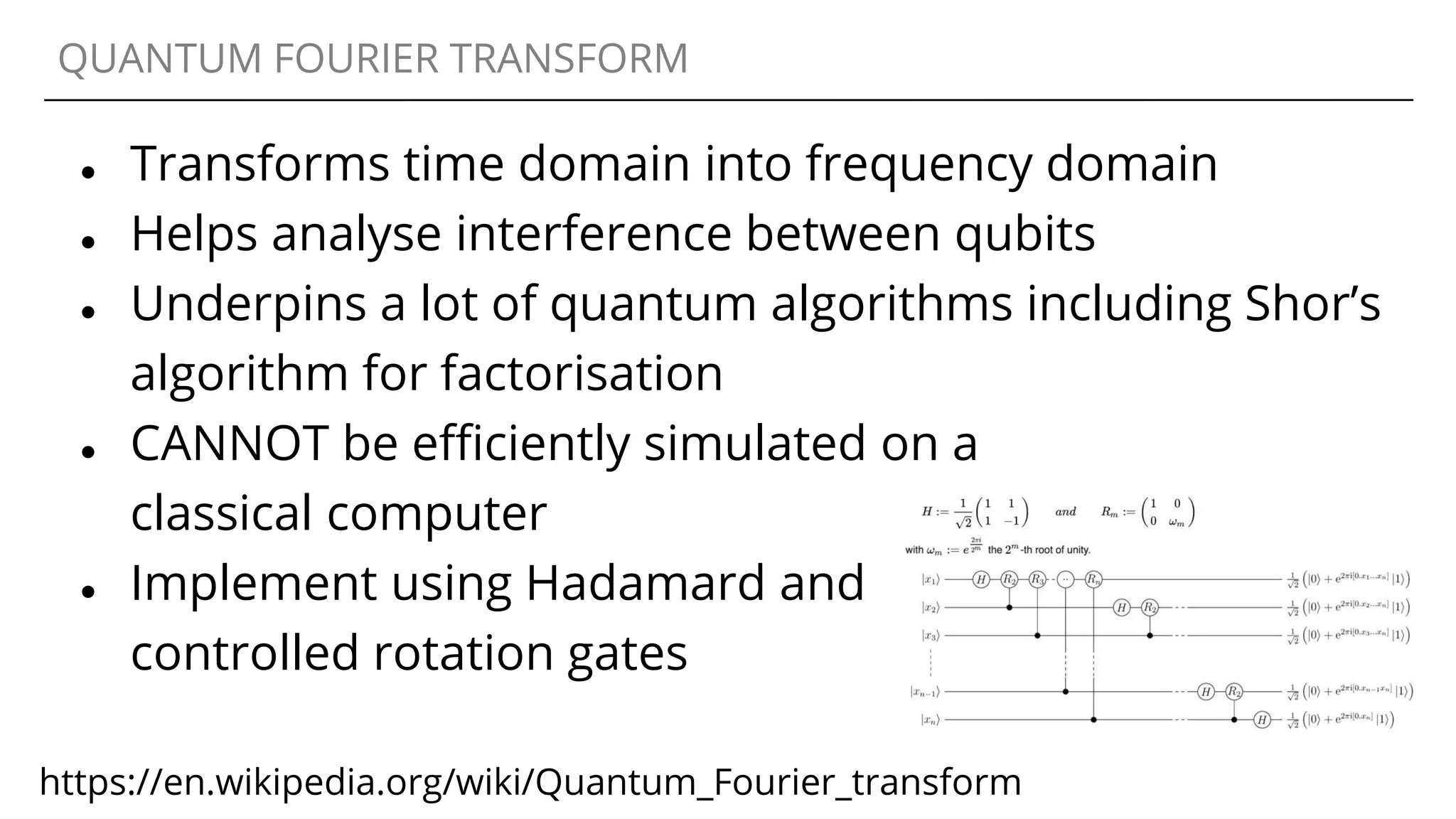 QUANTUM FOURIER TRANSFORM
● Transforms time domain into frequency domain
● Helps analyse interference between qubits
● Underpins a lot of quantum algorithms including Shor’s
algorithm for factorisation
● CANNOT be efficiently simulated on a
classical computer
● Implement using Hadamard and
controlled rotation gates
https://en.wikipedia.org/wiki/Quantum_Fourier_transform
 