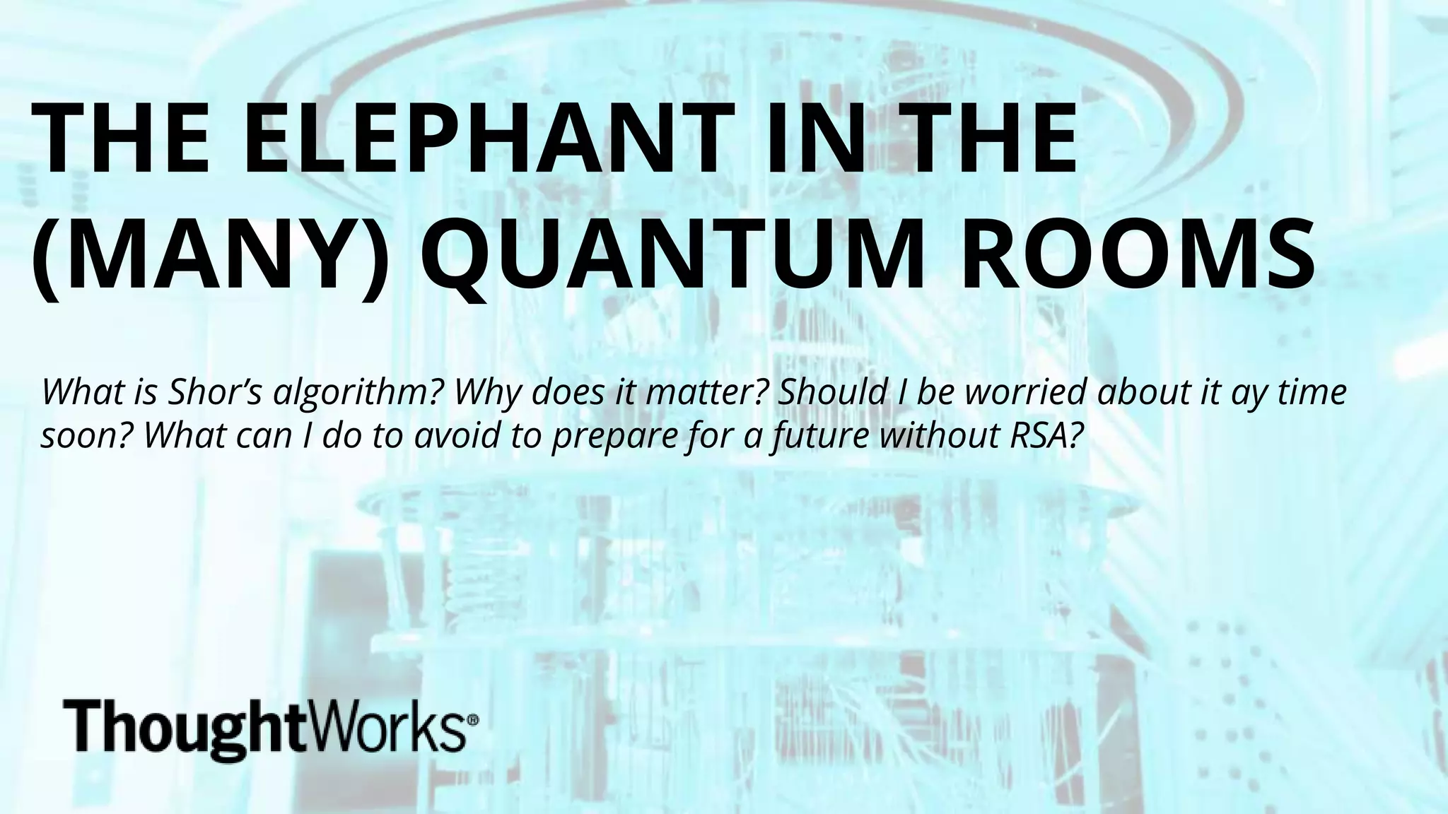 THE ELEPHANT IN THE
(MANY) QUANTUM ROOMS
What is Shor’s algorithm? Why does it matter? Should I be worried about it ay time
soon? What can I do to avoid to prepare for a future without RSA?
 