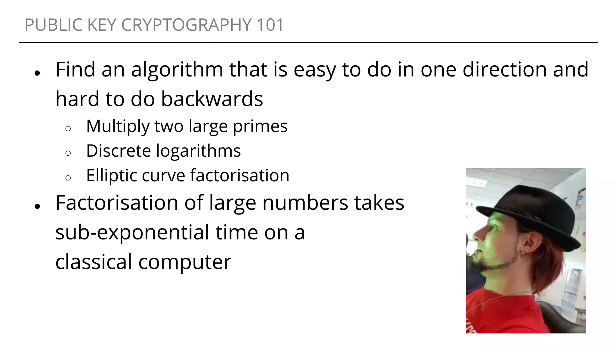 PUBLIC KEY CRYPTOGRAPHY 101
● Find an algorithm that is easy to do in one direction and
hard to do backwards
○ Multiply two large primes
○ Discrete logarithms
○ Elliptic curve factorisation
● Factorisation of large numbers takes
sub-exponential time on a
classical computer
 
