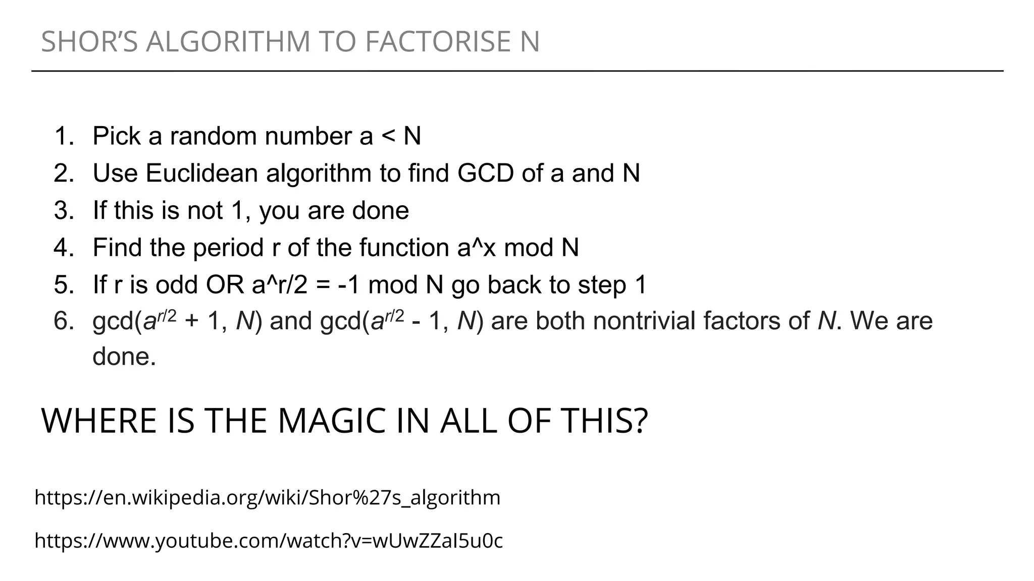 SHOR’S ALGORITHM TO FACTORISE N
1. Pick a random number a < N
2. Use Euclidean algorithm to find GCD of a and N
3. If this is not 1, you are done
4. Find the period r of the function a^x mod N
5. If r is odd OR a^r/2 = -1 mod N go back to step 1
6. gcd(ar/2 + 1, N) and gcd(ar/2 - 1, N) are both nontrivial factors of N. We are
done.
WHERE IS THE MAGIC IN ALL OF THIS?
https://www.youtube.com/watch?v=wUwZZaI5u0c
https://en.wikipedia.org/wiki/Shor%27s_algorithm
 