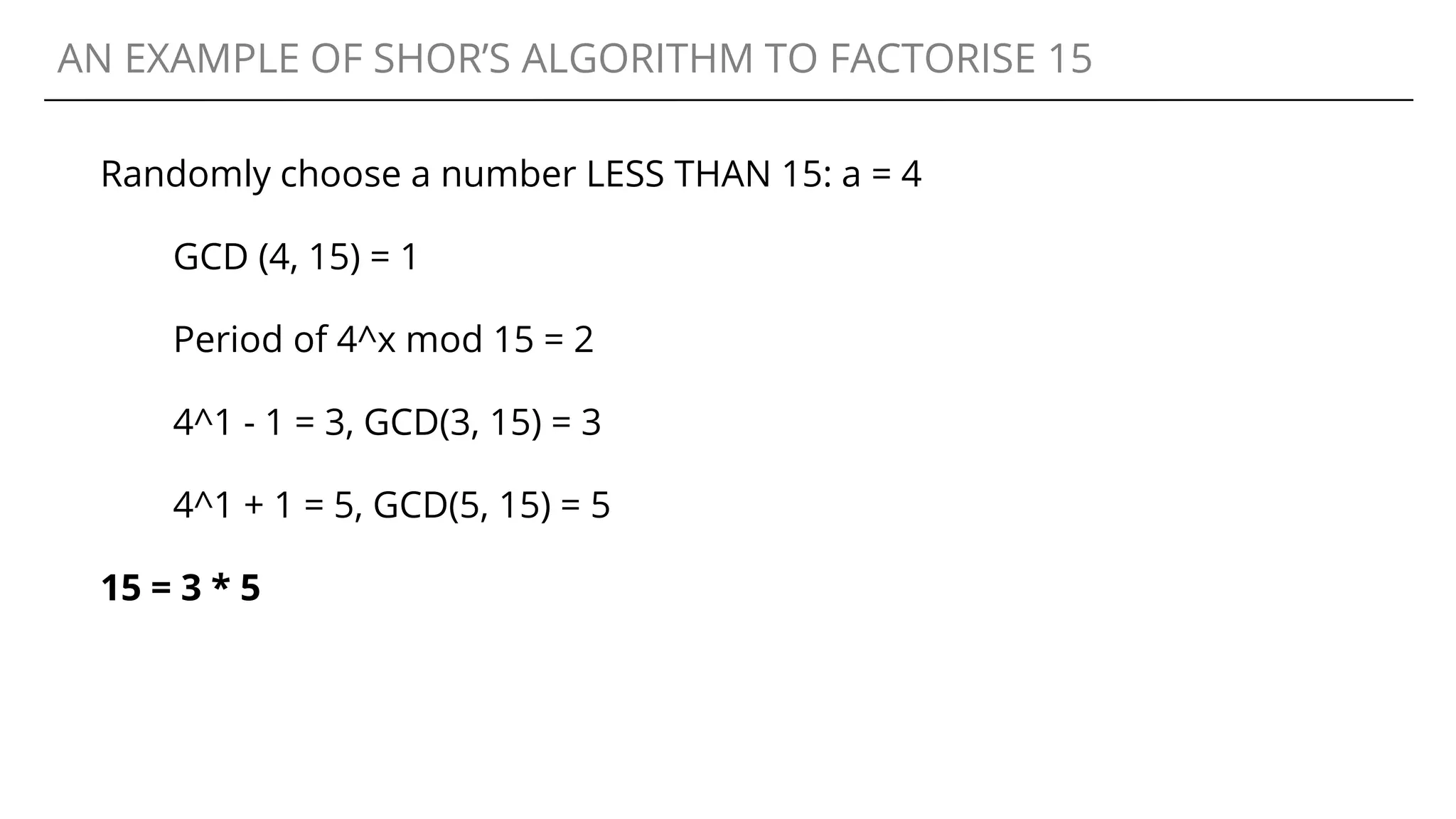 AN EXAMPLE OF SHOR’S ALGORITHM TO FACTORISE 15
Randomly choose a number LESS THAN 15: a = 4
GCD (4, 15) = 1
Period of 4^x mod 15 = 2
4^1 - 1 = 3, GCD(3, 15) = 3
4^1 + 1 = 5, GCD(5, 15) = 5
15 = 3 * 5
 