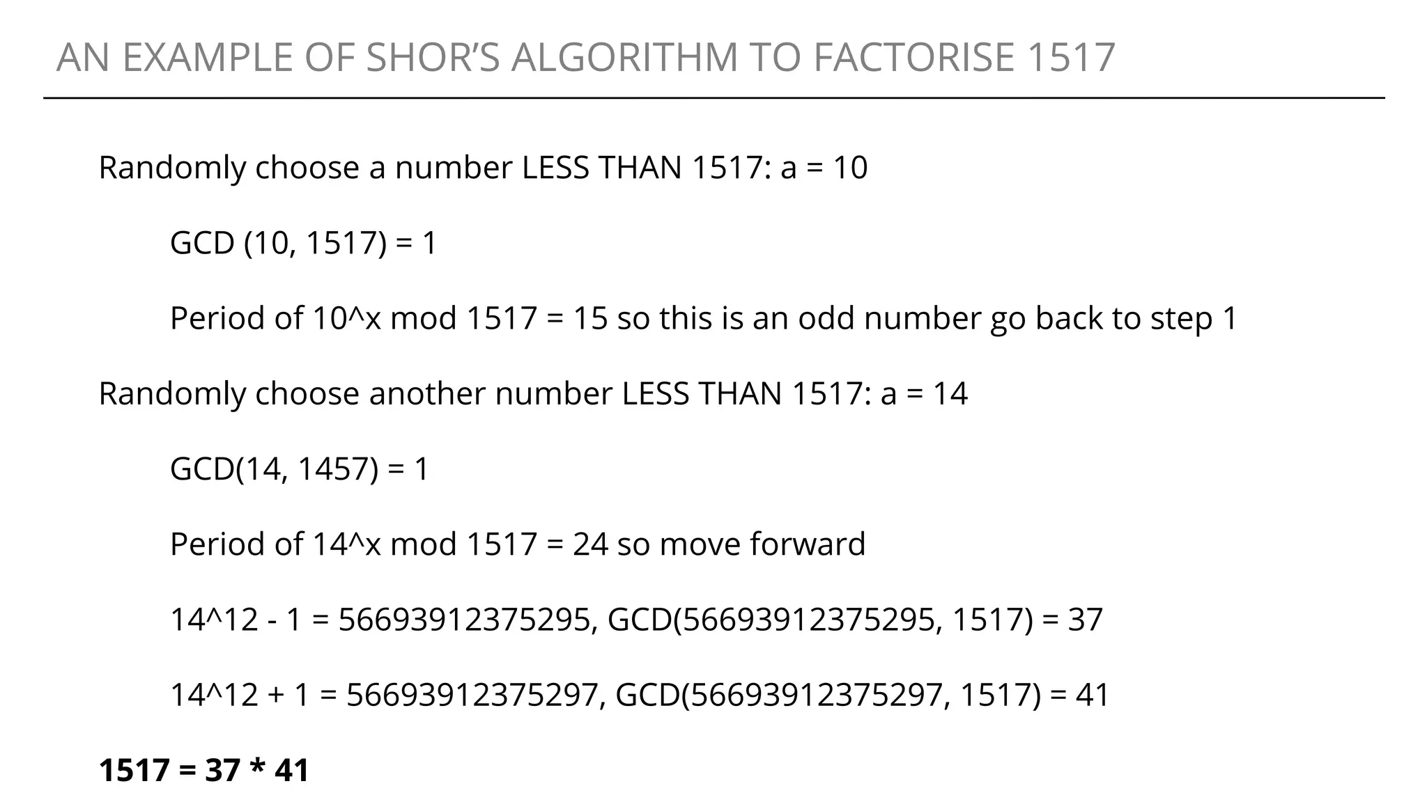 AN EXAMPLE OF SHOR’S ALGORITHM TO FACTORISE 1517
Randomly choose a number LESS THAN 1517: a = 10
GCD (10, 1517) = 1
Period of 10^x mod 1517 = 15 so this is an odd number go back to step 1
Randomly choose another number LESS THAN 1517: a = 14
GCD(14, 1457) = 1
Period of 14^x mod 1517 = 24 so move forward
14^12 - 1 = 56693912375295, GCD(56693912375295, 1517) = 37
14^12 + 1 = 56693912375297, GCD(56693912375297, 1517) = 41
1517 = 37 * 41
 