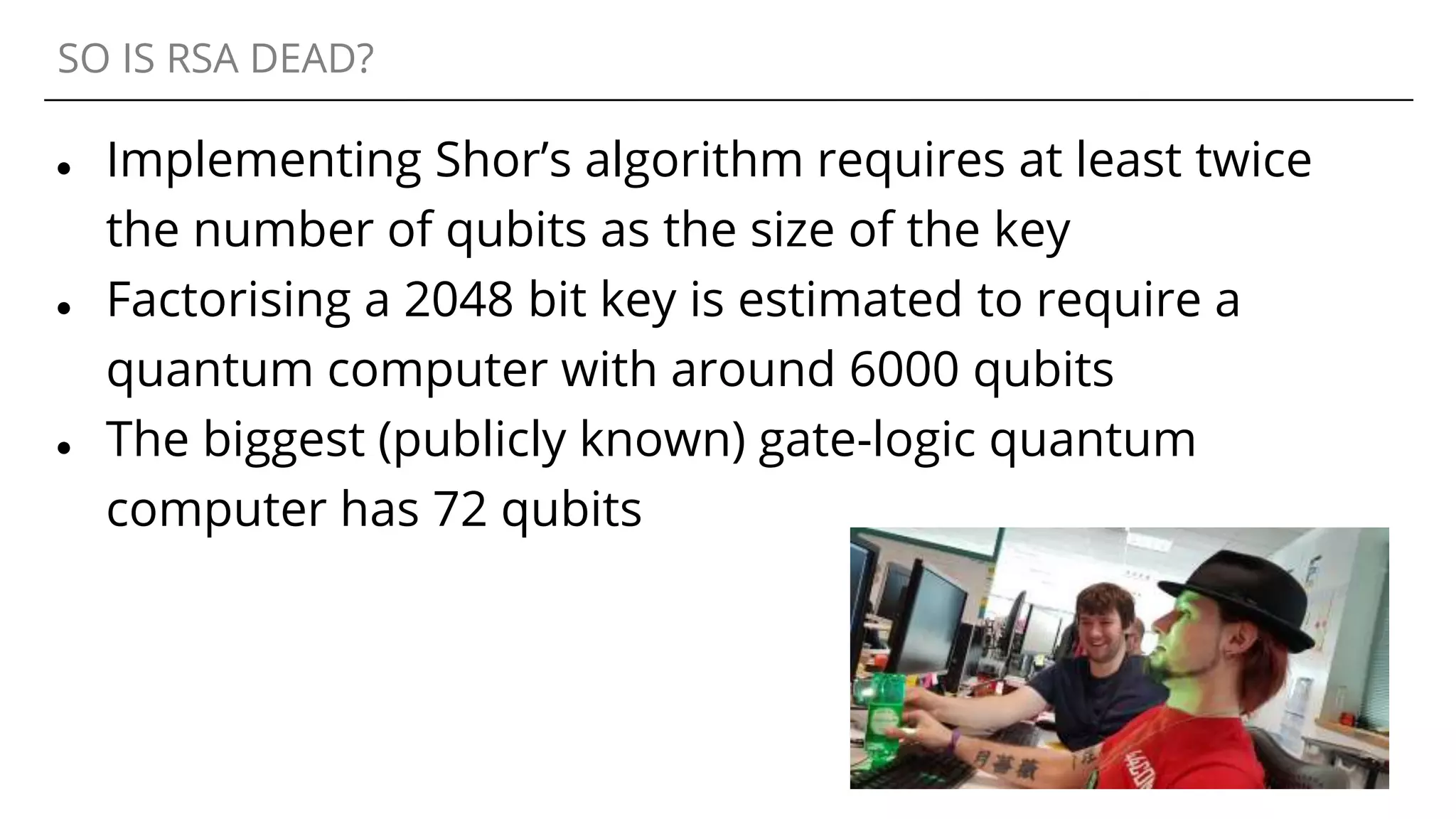 SO IS RSA DEAD?
● Implementing Shor’s algorithm requires at least twice
the number of qubits as the size of the key
● Factorising a 2048 bit key is estimated to require a
quantum computer with around 6000 qubits
● The biggest (publicly known) gate-logic quantum
computer has 72 qubits
 