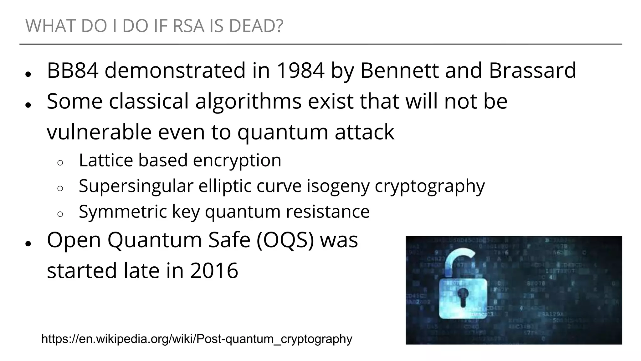 WHAT DO I DO IF RSA IS DEAD?
● BB84 demonstrated in 1984 by Bennett and Brassard
● Some classical algorithms exist that will not be
vulnerable even to quantum attack
○ Lattice based encryption
○ Supersingular elliptic curve isogeny cryptography
○ Symmetric key quantum resistance
● Open Quantum Safe (OQS) was
started late in 2016
https://en.wikipedia.org/wiki/Post-quantum_cryptography
 